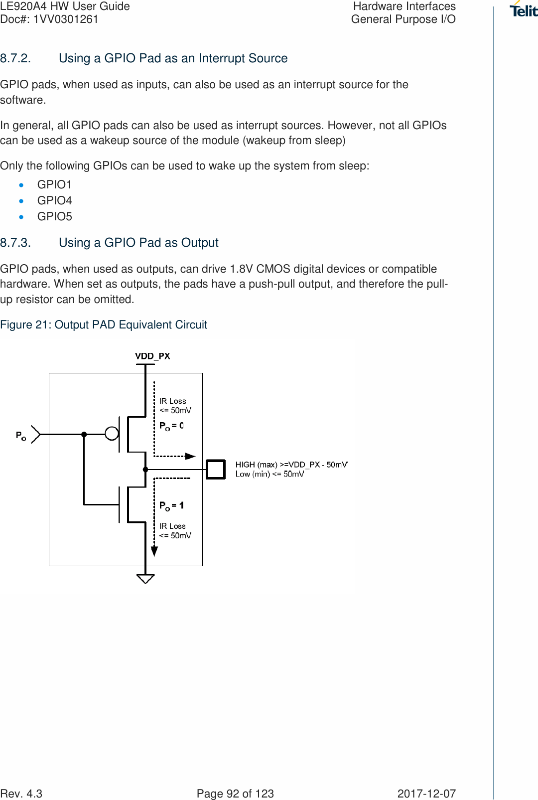 LE920A4 HW User Guide  Hardware Interfaces Doc#: 1VV0301261  General Purpose I/O Rev. 4.3    Page 92 of 123  2017-12-07 8.7.2.  Using a GPIO Pad as an Interrupt Source GPIO pads, when used as inputs, can also be used as an interrupt source for the software. In general, all GPIO pads can also be used as interrupt sources. However, not all GPIOs can be used as a wakeup source of the module (wakeup from sleep)  Only the following GPIOs can be used to wake up the system from sleep: • GPIO1 • GPIO4 • GPIO5 8.7.3.  Using a GPIO Pad as Output GPIO pads, when used as outputs, can drive 1.8V CMOS digital devices or compatible hardware. When set as outputs, the pads have a push-pull output, and therefore the pull-up resistor can be omitted. Figure 21: Output PAD Equivalent Circuit  