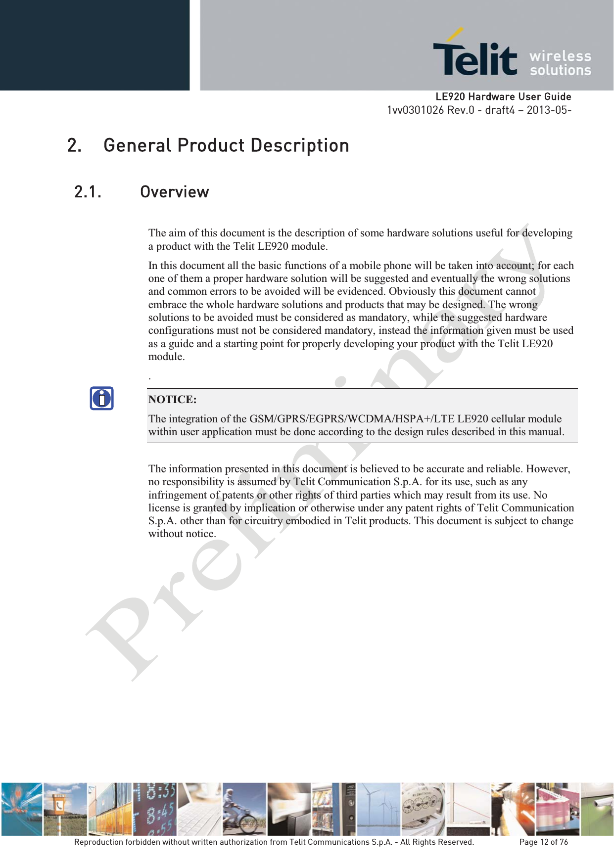   LLE920 Hardware User Guide1vv0301026 Rev.0 - draft4 – 2013-05-Reproduction forbidden without written authorization from Telit Communications S.p.A. - All Rights Reserved.    Page 12 of 76 2. General Product Description 2.1. Overview The aim of this document is the description of some hardware solutions useful for developing a product with the Telit LE920 module. In this document all the basic functions of a mobile phone will be taken into account; for each one of them a proper hardware solution will be suggested and eventually the wrong solutions and common errors to be avoided will be evidenced. Obviously this document cannot embrace the whole hardware solutions and products that may be designed. The wrong solutions to be avoided must be considered as mandatory, while the suggested hardware configurations must not be considered mandatory, instead the information given must be used as a guide and a starting point for properly developing your product with the Telit LE920 module. . NOTICE: The integration of the GSM/GPRS/EGPRS/WCDMA/HSPA+/LTE LE920 cellular module within user application must be done according to the design rules described in this manual.   The information presented in this document is believed to be accurate and reliable. However, no responsibility is assumed by Telit Communication S.p.A. for its use, such as any infringement of patents or other rights of third parties which may result from its use. No license is granted by implication or otherwise under any patent rights of Telit Communication S.p.A. other than for circuitry embodied in Telit products. This document is subject to change without notice.   