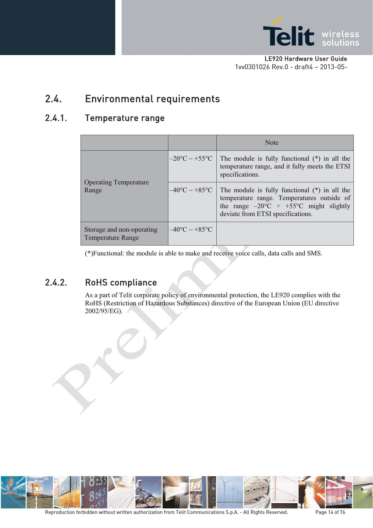   LLE920 Hardware User Guide1vv0301026 Rev.0 - draft4 – 2013-05-Reproduction forbidden without written authorization from Telit Communications S.p.A. - All Rights Reserved.    Page 14 of 76 2.4. Environmental requirements 2.4.1. Temperature range Note Operating Temperature Range –20°C ~ +55°C  The module is fully functional (*) in all the temperature range, and it fully meets the ETSI specifications. –40°C ~ +85°C  The module is fully functional (*) in all the temperature range. Temperatures outside of the range –20°C ÷ +55°C might slightly deviate from ETSI specifications. Storage and non-operating Temperature Range –40°C ~ +85°C   (*)Functional: the module is able to make and receive voice calls, data calls and SMS.  2.4.2. RoHS compliance As a part of Telit corporate policy of environmental protection, the LE920 complies with the RoHS (Restriction of Hazardous Substances) directive of the European Union (EU directive 2002/95/EG). 