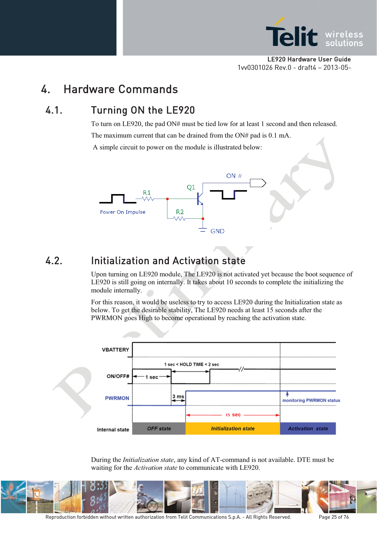   LLE920 Hardware User Guide1vv0301026 Rev.0 - draft4 – 2013-05-Reproduction forbidden without written authorization from Telit Communications S.p.A. - All Rights Reserved.    Page 25 of 76 4. Hardware Commands 4.1. Turning ON the LE920 To turn on LE920, the pad ON# must be tied low for at least 1 second and then released. The maximum current that can be drained from the ON# pad is 0.1 mA.  A simple circuit to power on the module is illustrated below:   4.2. Initialization and Activation state Upon turning on LE920 module, The LE920 is not activated yet because the boot sequence of LE920 is still going on internally. It takes about 10 seconds to complete the initializing the module internally. For this reason, it would be useless to try to access LE920 during the Initialization state as below. To get the desirable stability, The LE920 needs at least 15 seconds after the PWRMON goes High to become operational by reaching the activation state.    During the Initialization state, any kind of AT-command is not available. DTE must be waiting for the Activation state to communicate with LE920. 