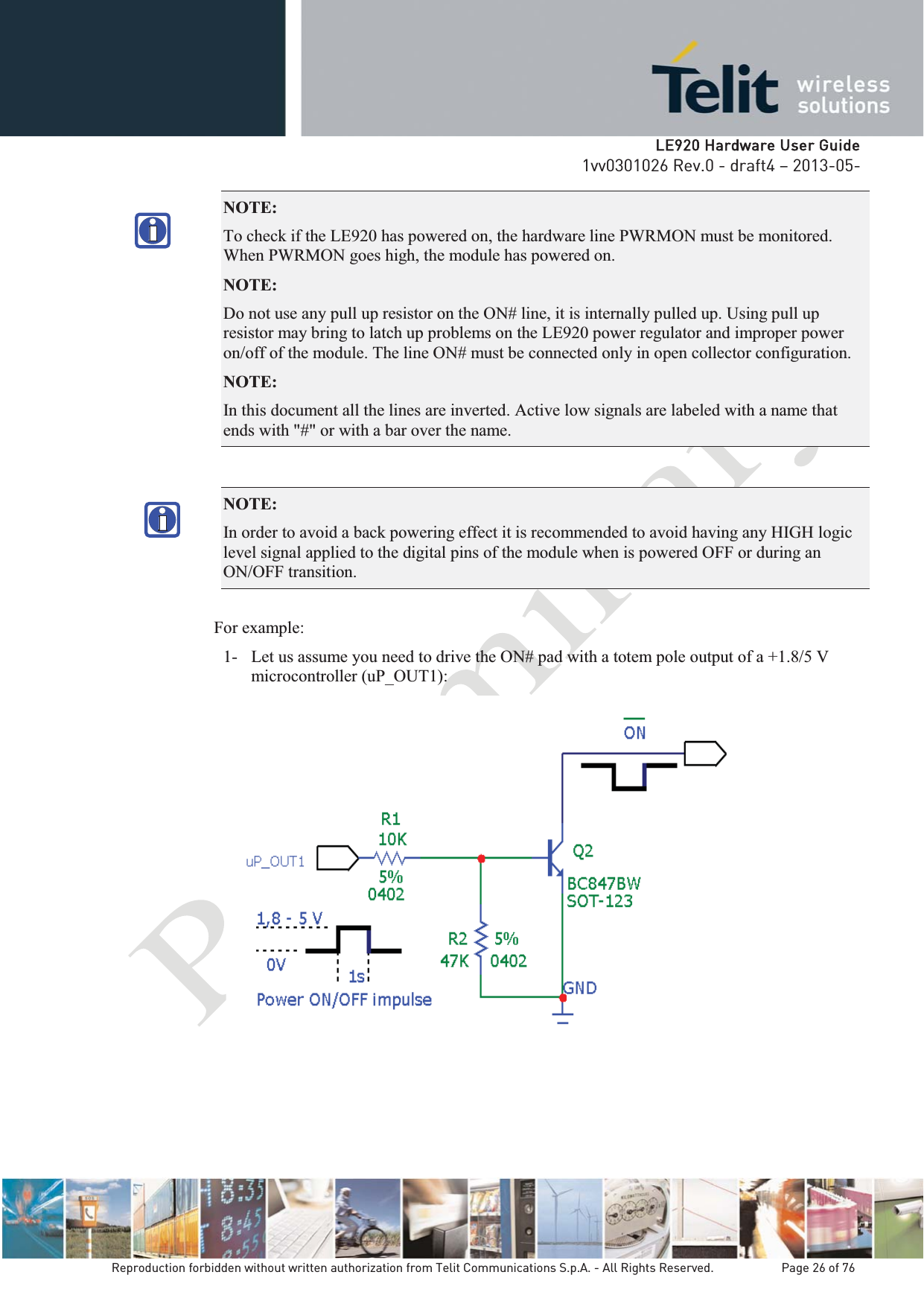   LLE920 Hardware User Guide1vv0301026 Rev.0 - draft4 – 2013-05-Reproduction forbidden without written authorization from Telit Communications S.p.A. - All Rights Reserved.    Page 26 of 76 NOTE:  To check if the LE920 has powered on, the hardware line PWRMON must be monitored. When PWRMON goes high, the module has powered on. NOTE:  Do not use any pull up resistor on the ON# line, it is internally pulled up. Using pull up resistor may bring to latch up problems on the LE920 power regulator and improper power on/off of the module. The line ON# must be connected only in open collector configuration. NOTE:  In this document all the lines are inverted. Active low signals are labeled with a name that ends with &quot;#&quot; or with a bar over the name. NOTE:  In order to avoid a back powering effect it is recommended to avoid having any HIGH logic level signal applied to the digital pins of the module when is powered OFF or during an ON/OFF transition. For example: 1- Let us assume you need to drive the ON# pad with a totem pole output of a +1.8/5 V microcontroller (uP_OUT1):    