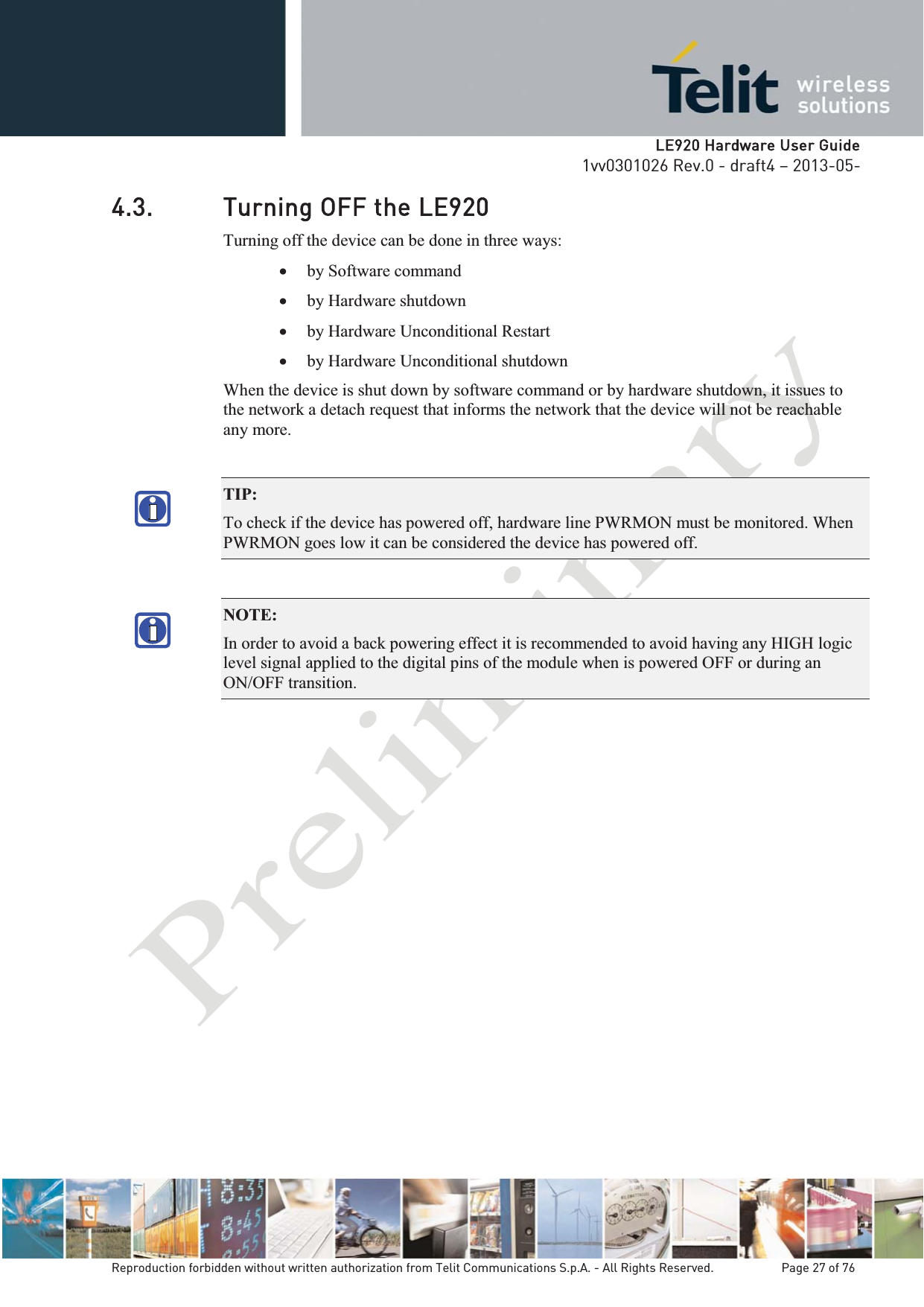   LLE920 Hardware User Guide1vv0301026 Rev.0 - draft4 – 2013-05-Reproduction forbidden without written authorization from Telit Communications S.p.A. - All Rights Reserved.    Page 27 of 76 4.3. Turning OFF the LE920 Turning off the device can be done in three ways: x by Software command   x by Hardware shutdown x by Hardware Unconditional Restart x by Hardware Unconditional shutdown When the device is shut down by software command or by hardware shutdown, it issues to the network a detach request that informs the network that the device will not be reachable any more.  TIP:  To check if the device has powered off, hardware line PWRMON must be monitored. When PWRMON goes low it can be considered the device has powered off. NOTE:  In order to avoid a back powering effect it is recommended to avoid having any HIGH logic level signal applied to the digital pins of the module when is powered OFF or during an ON/OFF transition. 