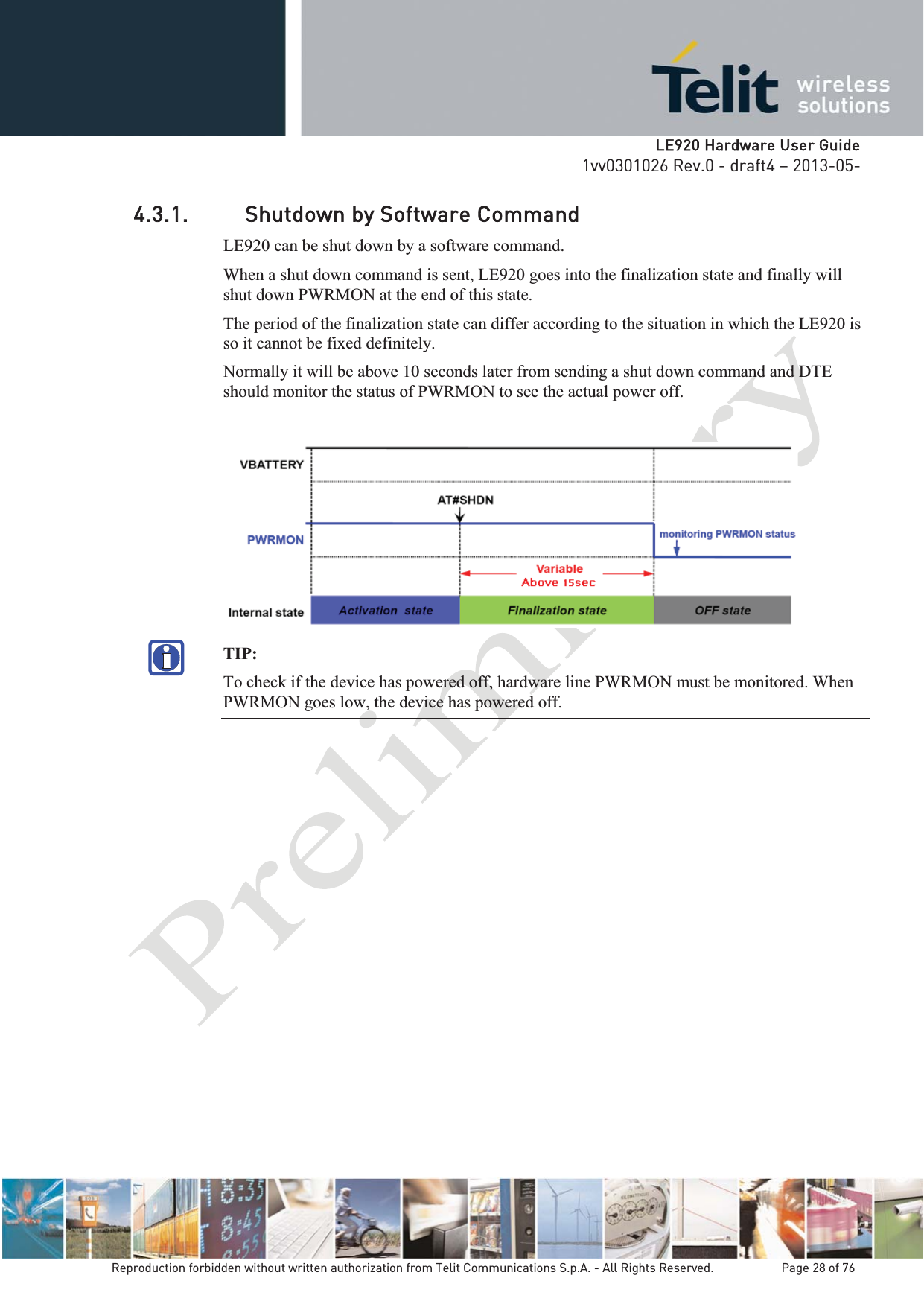   LLE920 Hardware User Guide1vv0301026 Rev.0 - draft4 – 2013-05-Reproduction forbidden without written authorization from Telit Communications S.p.A. - All Rights Reserved.    Page 28 of 76 4.3.1. Shutdown by Software Command LE920 can be shut down by a software command. When a shut down command is sent, LE920 goes into the finalization state and finally will shut down PWRMON at the end of this state. The period of the finalization state can differ according to the situation in which the LE920 is so it cannot be fixed definitely. Normally it will be above 10 seconds later from sending a shut down command and DTE should monitor the status of PWRMON to see the actual power off.   TIP:  To check if the device has powered off, hardware line PWRMON must be monitored. When PWRMON goes low, the device has powered off. 