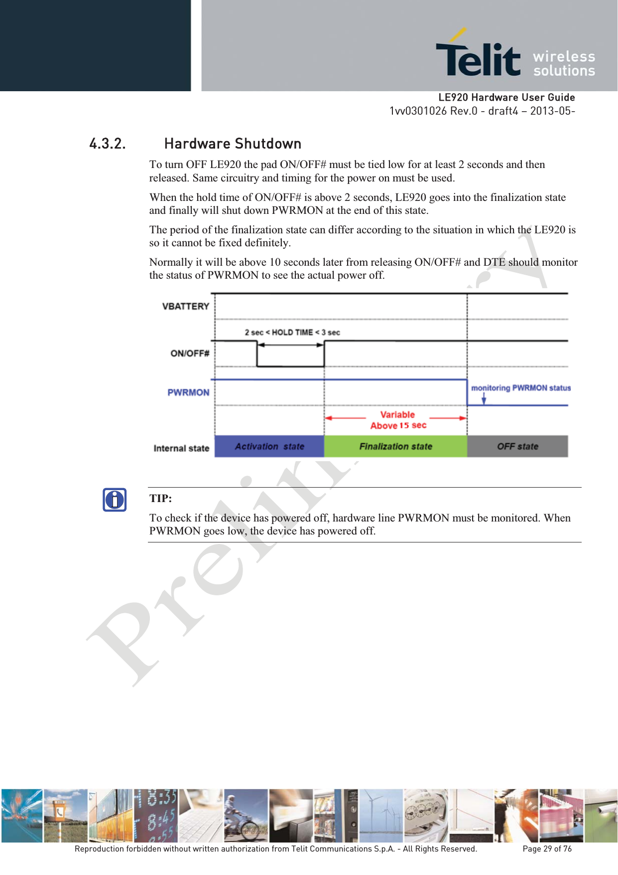   LLE920 Hardware User Guide1vv0301026 Rev.0 - draft4 – 2013-05-Reproduction forbidden without written authorization from Telit Communications S.p.A. - All Rights Reserved.    Page 29 of 76 4.3.2. Hardware Shutdown To turn OFF LE920 the pad ON/OFF# must be tied low for at least 2 seconds and then released. Same circuitry and timing for the power on must be used. When the hold time of ON/OFF# is above 2 seconds, LE920 goes into the finalization state and finally will shut down PWRMON at the end of this state. The period of the finalization state can differ according to the situation in which the LE920 is so it cannot be fixed definitely. Normally it will be above 10 seconds later from releasing ON/OFF# and DTE should monitor the status of PWRMON to see the actual power off.   TIP:  To check if the device has powered off, hardware line PWRMON must be monitored. When PWRMON goes low, the device has powered off. 