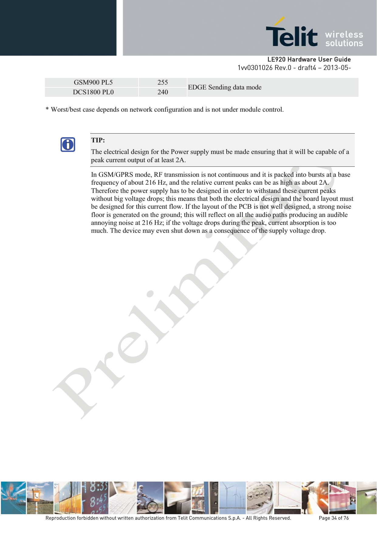   LLE920 Hardware User Guide1vv0301026 Rev.0 - draft4 – 2013-05-Reproduction forbidden without written authorization from Telit Communications S.p.A. - All Rights Reserved.    Page 34 of 76 GSM900 PL5 255 EDGE Sending data modeDCS1800 PL0 240 * Worst/best case depends on network configuration and is not under module control.   TIP:  The electrical design for the Power supply must be made ensuring that it will be capable of a peak current output of at least 2A. In GSM/GPRS mode, RF transmission is not continuous and it is packed into bursts at a base frequency of about 216 Hz, and the relative current peaks can be as high as about 2A. Therefore the power supply has to be designed in order to withstand these current peaks without big voltage drops; this means that both the electrical design and the board layout must be designed for this current flow. If the layout of the PCB is not well designed, a strong noise floor is generated on the ground; this will reflect on all the audio paths producing an audible annoying noise at 216 Hz; if the voltage drops during the peak, current absorption is too much. The device may even shut down as a consequence of the supply voltage drop. 