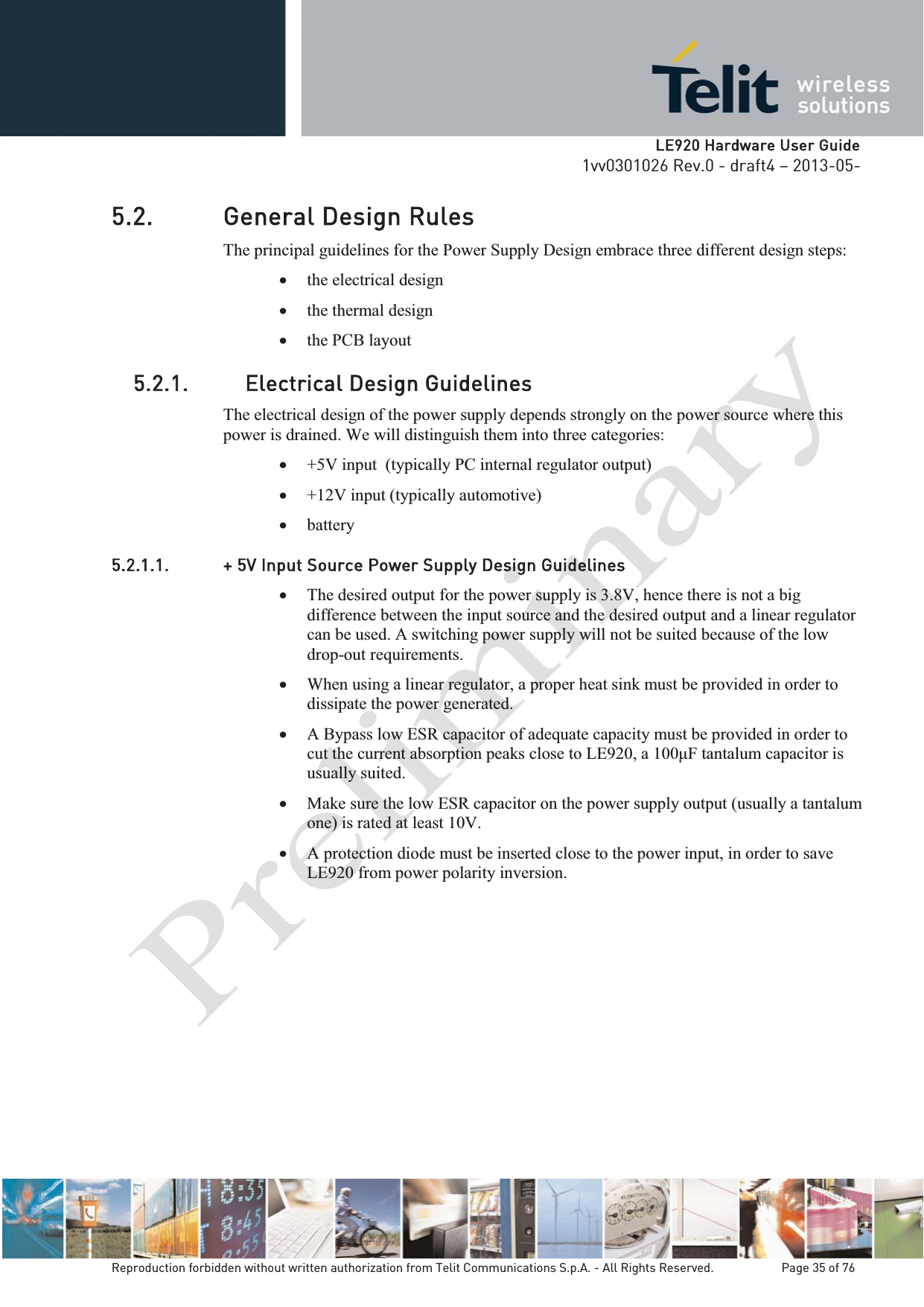   LLE920 Hardware User Guide1vv0301026 Rev.0 - draft4 – 2013-05-Reproduction forbidden without written authorization from Telit Communications S.p.A. - All Rights Reserved.    Page 35 of 76 5.2. General Design Rules The principal guidelines for the Power Supply Design embrace three different design steps: x the electrical design x the thermal design x the PCB layout 5.2.1. Electrical Design Guidelines The electrical design of the power supply depends strongly on the power source where this power is drained. We will distinguish them into three categories: x +5V input  (typically PC internal regulator output) x +12V input (typically automotive) x battery 5.2.1.1. + 5V Input Source Power Supply Design Guidelines x The desired output for the power supply is 3.8V, hence there is not a big difference between the input source and the desired output and a linear regulator can be used. A switching power supply will not be suited because of the low drop-out requirements. x When using a linear regulator, a proper heat sink must be provided in order to dissipate the power generated. x A Bypass low ESR capacitor of adequate capacity must be provided in order to cut the current absorption peaks close to LE920usually suited. x Make sure the low ESR capacitor on the power supply output (usually a tantalum one) is rated at least 10V. x A protection diode must be inserted close to the power input, in order to save LE920 from power polarity inversion.       