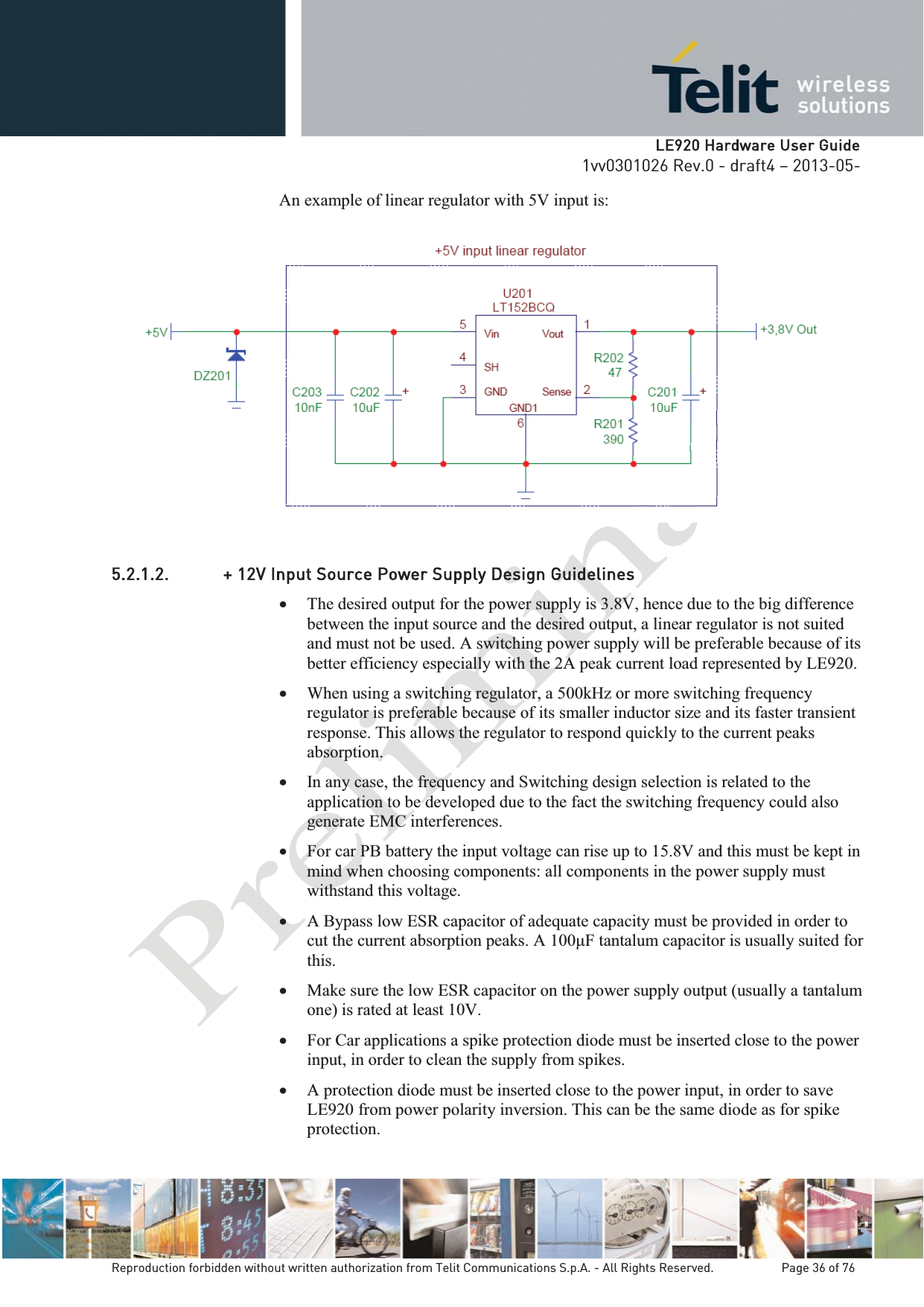   LLE920 Hardware User Guide1vv0301026 Rev.0 - draft4 – 2013-05-Reproduction forbidden without written authorization from Telit Communications S.p.A. - All Rights Reserved.    Page 36 of 76 An example of linear regulator with 5V input is:  5.2.1.2. + 12V Input Source Power Supply Design Guidelines x The desired output for the power supply is 3.8V, hence due to the big difference between the input source and the desired output, a linear regulator is not suited and must not be used. A switching power supply will be preferable because of its better efficiency especially with the 2A peak current load represented by LE920.  x When using a switching regulator, a 500kHz or more switching frequency regulator is preferable because of its smaller inductor size and its faster transient response. This allows the regulator to respond quickly to the current peaks absorption.  x In any case, the frequency and Switching design selection is related to the application to be developed due to the fact the switching frequency could also generate EMC interferences. x For car PB battery the input voltage can rise up to 15.8V and this must be kept in mind when choosing components: all components in the power supply must withstand this voltage. x A Bypass low ESR capacitor of adequate capacity must be provided in order to s usually suited for this. x Make sure the low ESR capacitor on the power supply output (usually a tantalum one) is rated at least 10V. x For Car applications a spike protection diode must be inserted close to the power input, in order to clean the supply from spikes.  x A protection diode must be inserted close to the power input, in order to save LE920 from power polarity inversion. This can be the same diode as for spike protection. 