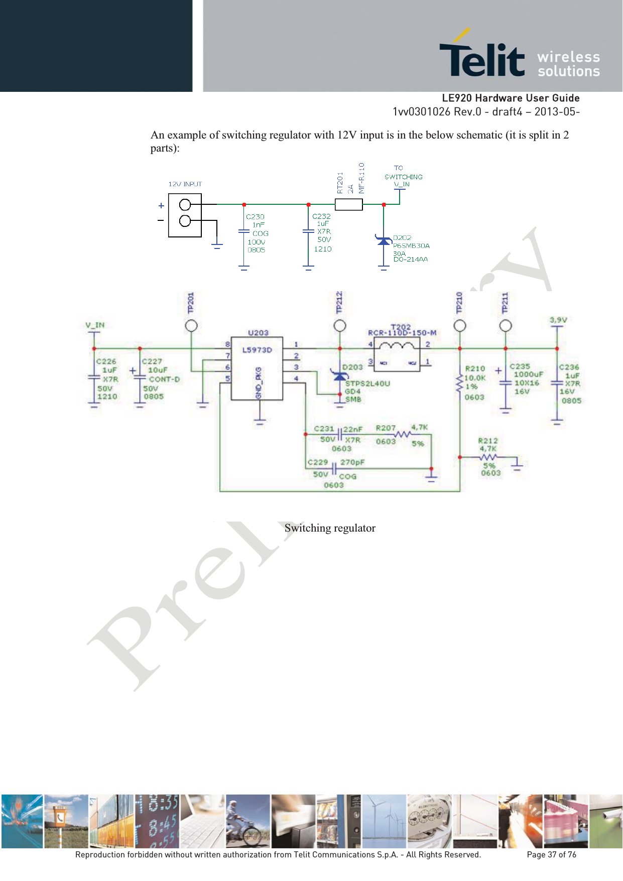   LLE920 Hardware User Guide1vv0301026 Rev.0 - draft4 – 2013-05-Reproduction forbidden without written authorization from Telit Communications S.p.A. - All Rights Reserved.    Page 37 of 76 An example of switching regulator with 12V input is in the below schematic (it is split in 2 parts):  Switching regulator  