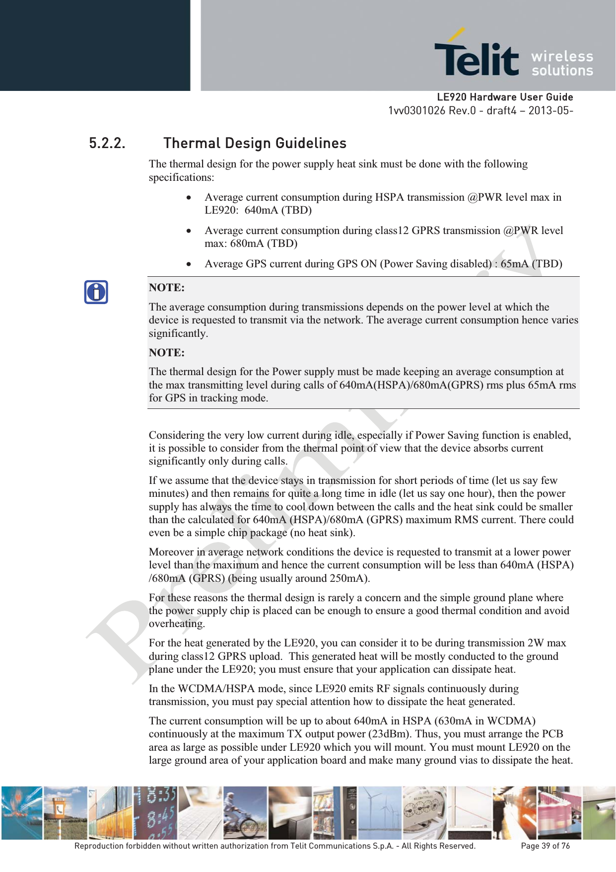   LLE920 Hardware User Guide1vv0301026 Rev.0 - draft4 – 2013-05-Reproduction forbidden without written authorization from Telit Communications S.p.A. - All Rights Reserved.    Page 39 of 76 5.2.2. Thermal Design Guidelines The thermal design for the power supply heat sink must be done with the following specifications: x Average current consumption during HSPA transmission @PWR level max in LE920:  640mA (TBD) x Average current consumption during class12 GPRS transmission @PWR level max: 680mA (TBD) x Average GPS current during GPS ON (Power Saving disabled) : 65mA (TBD) NOTE:  The average consumption during transmissions depends on the power level at which the device is requested to transmit via the network. The average current consumption hence varies significantly. NOTE:  The thermal design for the Power supply must be made keeping an average consumption at the max transmitting level during calls of 640mA(HSPA)/680mA(GPRS) rms plus 65mA rms for GPS in tracking mode. Considering the very low current during idle, especially if Power Saving function is enabled, it is possible to consider from the thermal point of view that the device absorbs current significantly only during calls.  If we assume that the device stays in transmission for short periods of time (let us say few minutes) and then remains for quite a long time in idle (let us say one hour), then the power supply has always the time to cool down between the calls and the heat sink could be smaller than the calculated for 640mA (HSPA)/680mA (GPRS) maximum RMS current. There could even be a simple chip package (no heat sink). Moreover in average network conditions the device is requested to transmit at a lower power level than the maximum and hence the current consumption will be less than 640mA (HSPA) /680mA (GPRS) (being usually around 250mA). For these reasons the thermal design is rarely a concern and the simple ground plane where the power supply chip is placed can be enough to ensure a good thermal condition and avoid overheating. For the heat generated by the LE920, you can consider it to be during transmission 2W max during class12 GPRS upload.  This generated heat will be mostly conducted to the ground plane under the LE920; you must ensure that your application can dissipate heat. In the WCDMA/HSPA mode, since LE920 emits RF signals continuously during transmission, you must pay special attention how to dissipate the heat generated. The current consumption will be up to about 640mA in HSPA (630mA in WCDMA) continuously at the maximum TX output power (23dBm). Thus, you must arrange the PCB area as large as possible under LE920 which you will mount. You must mount LE920 on the large ground area of your application board and make many ground vias to dissipate the heat. 