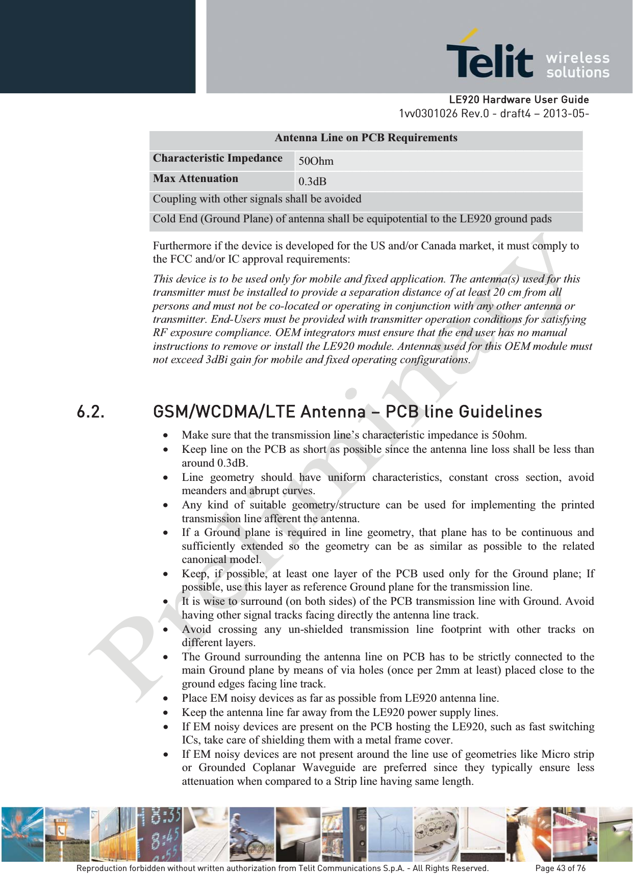   LLE920 Hardware User Guide1vv0301026 Rev.0 - draft4 – 2013-05-Reproduction forbidden without written authorization from Telit Communications S.p.A. - All Rights Reserved.    Page 43 of 76 Antenna Line on PCB Requirements Characteristic Impedance  50Ohm Max Attenuation  0.3dB Coupling with other signals shall be avoided Cold End (Ground Plane) of antenna shall be equipotential to the LE920 ground pads Furthermore if the device is developed for the US and/or Canada market, it must comply to the FCC and/or IC approval requirements: This device is to be used only for mobile and fixed application. The antenna(s) used for this transmitter must be installed to provide a separation distance of at least 20 cm from all persons and must not be co-located or operating in conjunction with any other antenna or transmitter. End-Users must be provided with transmitter operation conditions for satisfying RF exposure compliance. OEM integrators must ensure that the end user has no manual instructions to remove or install the LE920 module. Antennas used for this OEM module must not exceed 3dBi gain for mobile and fixed operating configurations. 6.2. GSM/WCDMA/LTE Antenna – PCB line Guidelines x Make sure that the transmission line’s characteristic impedance is 50ohm. x Keep line on the PCB as short as possible since the antenna line loss shall be less than around 0.3dB. x Line geometry should have uniform characteristics, constant cross section, avoid meanders and abrupt curves. x Any kind of suitable geometry/structure can be used for implementing the printed transmission line afferent the antenna. x If a Ground plane is required in line geometry, that plane has to be continuous and sufficiently extended so the geometry can be as similar as possible to the related canonical model. x Keep, if possible, at least one layer of the PCB used only for the Ground plane; If possible, use this layer as reference Ground plane for the transmission line. x It is wise to surround (on both sides) of the PCB transmission line with Ground. Avoid having other signal tracks facing directly the antenna line track. x Avoid crossing any un-shielded transmission line footprint with other tracks on different layers. x The Ground surrounding the antenna line on PCB has to be strictly connected to the main Ground plane by means of via holes (once per 2mm at least) placed close to the ground edges facing line track. x Place EM noisy devices as far as possible from LE920 antenna line. x Keep the antenna line far away from the LE920 power supply lines. x If EM noisy devices are present on the PCB hosting the LE920, such as fast switching ICs, take care of shielding them with a metal frame cover. x If EM noisy devices are not present around the line use of geometries like Micro strip or Grounded Coplanar Waveguide are preferred since they typically ensure less attenuation when compared to a Strip line having same length. 