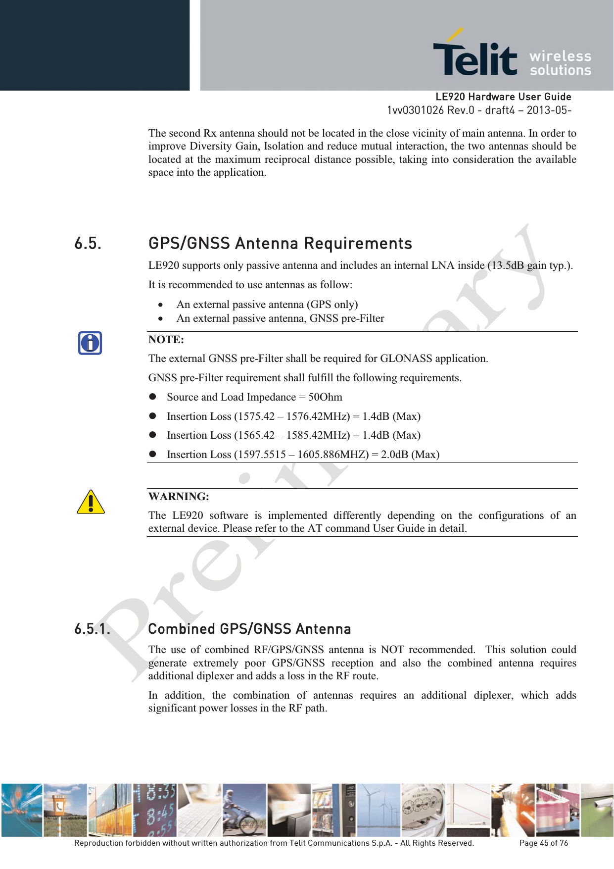   LLE920 Hardware User Guide1vv0301026 Rev.0 - draft4 – 2013-05-Reproduction forbidden without written authorization from Telit Communications S.p.A. - All Rights Reserved.    Page 45 of 76 The second Rx antenna should not be located in the close vicinity of main antenna. In order to improve Diversity Gain, Isolation and reduce mutual interaction, the two antennas should be located at the maximum reciprocal distance possible, taking into consideration the available space into the application.   6.5. GPS/GNSS Antenna Requirements LE920 supports only passive antenna and includes an internal LNA inside (13.5dB gain typ.). It is recommended to use antennas as follow: x An external passive antenna (GPS only) x An external passive antenna, GNSS pre-Filter  NOTE: The external GNSS pre-Filter shall be required for GLONASS application.GNSS pre-Filter requirement shall fulfill the following requirements. z Source and Load Impedance = 50Ohm z Insertion Loss (1575.42 – 1576.42MHz) = 1.4dB (Max) z Insertion Loss (1565.42 – 1585.42MHz) = 1.4dB (Max) z Insertion Loss (1597.5515 – 1605.886MHZ) = 2.0dB (Max) WARNING: The LE920 software is implemented differently depending on the configurations of an external device. Please refer to the AT command User Guide in detail. 6.5.1. Combined GPS/GNSS Antenna The use of combined RF/GPS/GNSS antenna is NOT recommended.  This solution could generate extremely poor GPS/GNSS reception and also the combined antenna requires additional diplexer and adds a loss in the RF route. In addition, the combination of antennas requires an additional diplexer, which adds significant power losses in the RF path. 