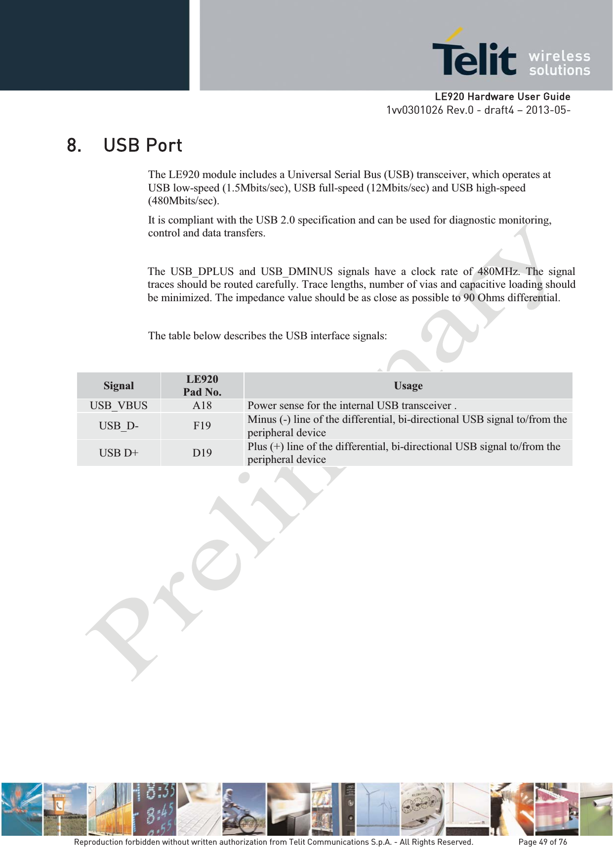   LLE920 Hardware User Guide1vv0301026 Rev.0 - draft4 – 2013-05-Reproduction forbidden without written authorization from Telit Communications S.p.A. - All Rights Reserved.    Page 49 of 76 8. USB Port The LE920 module includes a Universal Serial Bus (USB) transceiver, which operates at USB low-speed (1.5Mbits/sec), USB full-speed (12Mbits/sec) and USB high-speed (480Mbits/sec). It is compliant with the USB 2.0 specification and can be used for diagnostic monitoring, control and data transfers.  The USB_DPLUS and USB_DMINUS signals have a clock rate of 480MHz. The signal traces should be routed carefully. Trace lengths, number of vias and capacitive loading should be minimized. The impedance value should be as close as possible to 90 Ohms differential. The table below describes the USB interface signals:     Signal  LE920 Pad No. Usage USB_VBUS  A18  Power sense for the internal USB transceiver .  USB_D-  F19  Minus (-) line of the differential, bi-directional USB signal to/from the peripheral device USB D+  D19  Plus (+) line of the differential, bi-directional USB signal to/from the peripheral device 