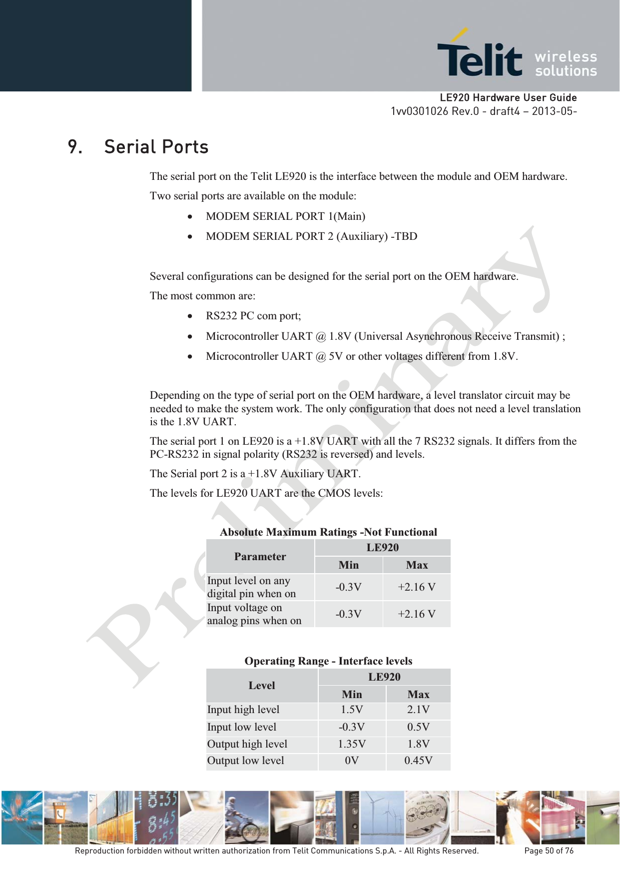   LLE920 Hardware User Guide1vv0301026 Rev.0 - draft4 – 2013-05-Reproduction forbidden without written authorization from Telit Communications S.p.A. - All Rights Reserved.    Page 50 of 76 9. Serial Ports The serial port on the Telit LE920 is the interface between the module and OEM hardware.  Two serial ports are available on the module: x MODEM SERIAL PORT 1(Main) x MODEM SERIAL PORT 2 (Auxiliary) -TBD  Several configurations can be designed for the serial port on the OEM hardware.  The most common are: x RS232 PC com port; x Microcontroller UART @ 1.8V (Universal Asynchronous Receive Transmit) ; x Microcontroller UART @ 5V or other voltages different from 1.8V.  Depending on the type of serial port on the OEM hardware, a level translator circuit may be needed to make the system work. The only configuration that does not need a level translation is the 1.8V UART. The serial port 1 on LE920 is a +1.8V UART with all the 7 RS232 signals. It differs from the PC-RS232 in signal polarity (RS232 is reversed) and levels. The Serial port 2 is a +1.8V Auxiliary UART. The levels for LE920 UART are the CMOS levels:  Absolute Maximum Ratings -Not Functional Parameter  LE920 Min Max Input level on any digital pin when on  -0.3V  +2.16 V Input voltage on analog pins when on  -0.3V  +2.16 V   Operating Range - Interface levels Level  LE920 Min  Max Input high level  1.5V  2.1V Input low level  -0.3V 0.5V Output high level  1.35V  1.8V Output low level  0V  0.45V 