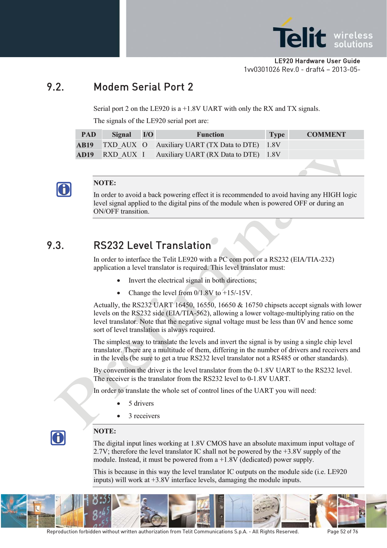   LLE920 Hardware User Guide1vv0301026 Rev.0 - draft4 – 2013-05-Reproduction forbidden without written authorization from Telit Communications S.p.A. - All Rights Reserved.    Page 52 of 76 9.2. Modem Serial Port 2 Serial port 2 on the LE920 is a +1.8V UART with only the RX and TX signals.  The signals of the LE920 serial port are: PAD  Signal  I/O  Function Type  COMMENT AB19  TXD_AUX  O  Auxiliary UART (TX Data to DTE)  1.8V   AD19  RXD_AUX  I  Auxiliary UART (RX Data to DTE)  1.8V   NOTE:  In order to avoid a back powering effect it is recommended to avoid having any HIGH logic level signal applied to the digital pins of the module when is powered OFF or during an ON/OFF transition. 9.3. RS232 Level Translation In order to interface the Telit LE920 with a PC com port or a RS232 (EIA/TIA-232) application a level translator is required. This level translator must: x Invert the electrical signal in both directions; x Change the level from 0/1.8V to +15/-15V. Actually, the RS232 UART 16450, 16550, 16650 &amp; 16750 chipsets accept signals with lower levels on the RS232 side (EIA/TIA-562), allowing a lower voltage-multiplying ratio on the level translator. Note that the negative signal voltage must be less than 0V and hence some sort of level translation is always required.  The simplest way to translate the levels and invert the signal is by using a single chip level translator. There are a multitude of them, differing in the number of drivers and receivers and in the levels (be sure to get a true RS232 level translator not a RS485 or other standards). By convention the driver is the level translator from the 0-1.8V UART to the RS232 level. The receiver is the translator from the RS232 level to 0-1.8V UART. In order to translate the whole set of control lines of the UART you will need: x 5 drivers x 3 receivers NOTE:  The digital input lines working at 1.8V CMOS have an absolute maximum input voltage of 2.7V; therefore the level translator IC shall not be powered by the +3.8V supply of the module. Instead, it must be powered from a +1.8V (dedicated) power supply. This is because in this way the level translator IC outputs on the module side (i.e. LE920 inputs) will work at +3.8V interface levels, damaging the module inputs. 