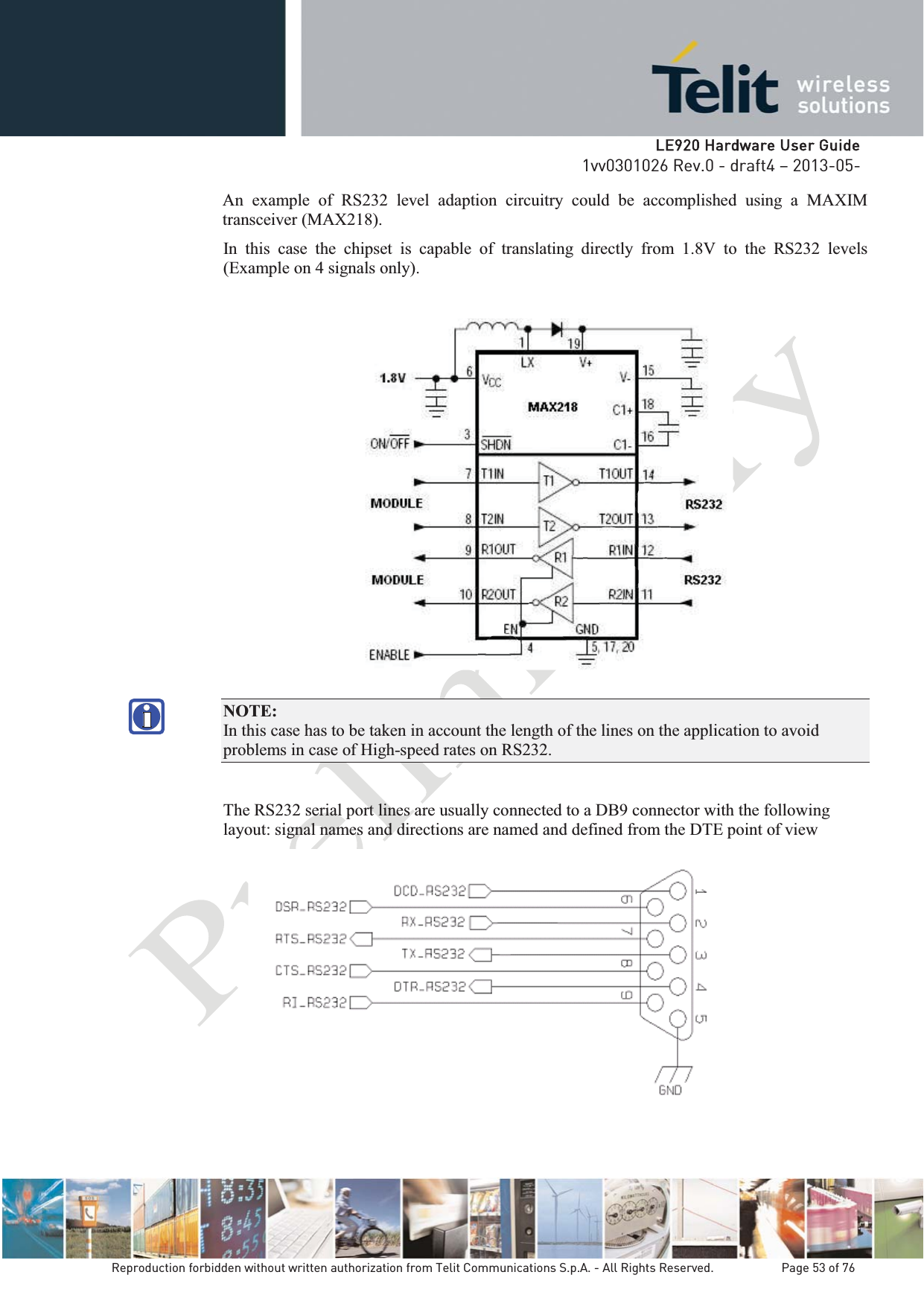   LLE920 Hardware User Guide1vv0301026 Rev.0 - draft4 – 2013-05-Reproduction forbidden without written authorization from Telit Communications S.p.A. - All Rights Reserved.    Page 53 of 76 An example of RS232 level adaption circuitry could be accomplished using a MAXIM transceiver (MAX218).  In this case the chipset is capable of translating directly from 1.8V to the RS232 levels (Example on 4 signals only).    NOTE:  In this case has to be taken in account the length of the lines on the application to avoid problems in case of High-speed rates on RS232. The RS232 serial port lines are usually connected to a DB9 connector with the following layout: signal names and directions are named and defined from the DTE point of view  