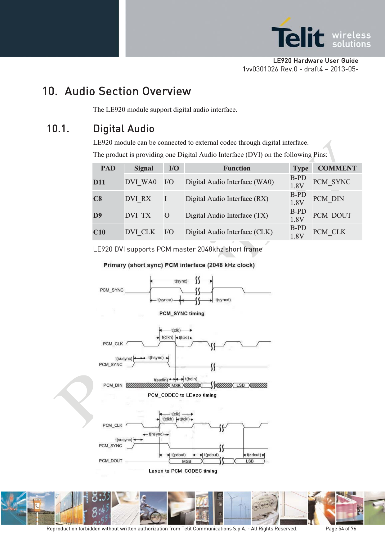   LLE920 Hardware User Guide1vv0301026 Rev.0 - draft4 – 2013-05-Reproduction forbidden without written authorization from Telit Communications S.p.A. - All Rights Reserved.    Page 54 of 76 10. Audio Section Overview  The LE920 module support digital audio interface. 10.1. Digital Audio LE920 module can be connected to external codec through digital interface. The product is providing one Digital Audio Interface (DVI) on the following Pins: PAD  Signal  I/O  Function  Type  COMMENT D11 DVI_WA0  I/O  Digital Audio Interface (WA0)  B-PD 1.8V  PCM_SYNC C8  DVI_RX  I  Digital Audio Interface (RX)  B-PD 1.8V  PCM_DIN D9  DVI_TX  O  Digital Audio Interface (TX)  B-PD 1.8V  PCM_DOUT C10  DVI_CLK  I/O  Digital Audio Interface (CLK)  B-PD 1.8V  PCM_CLK LE920 DVI supports PCM master 2048khz short frame    