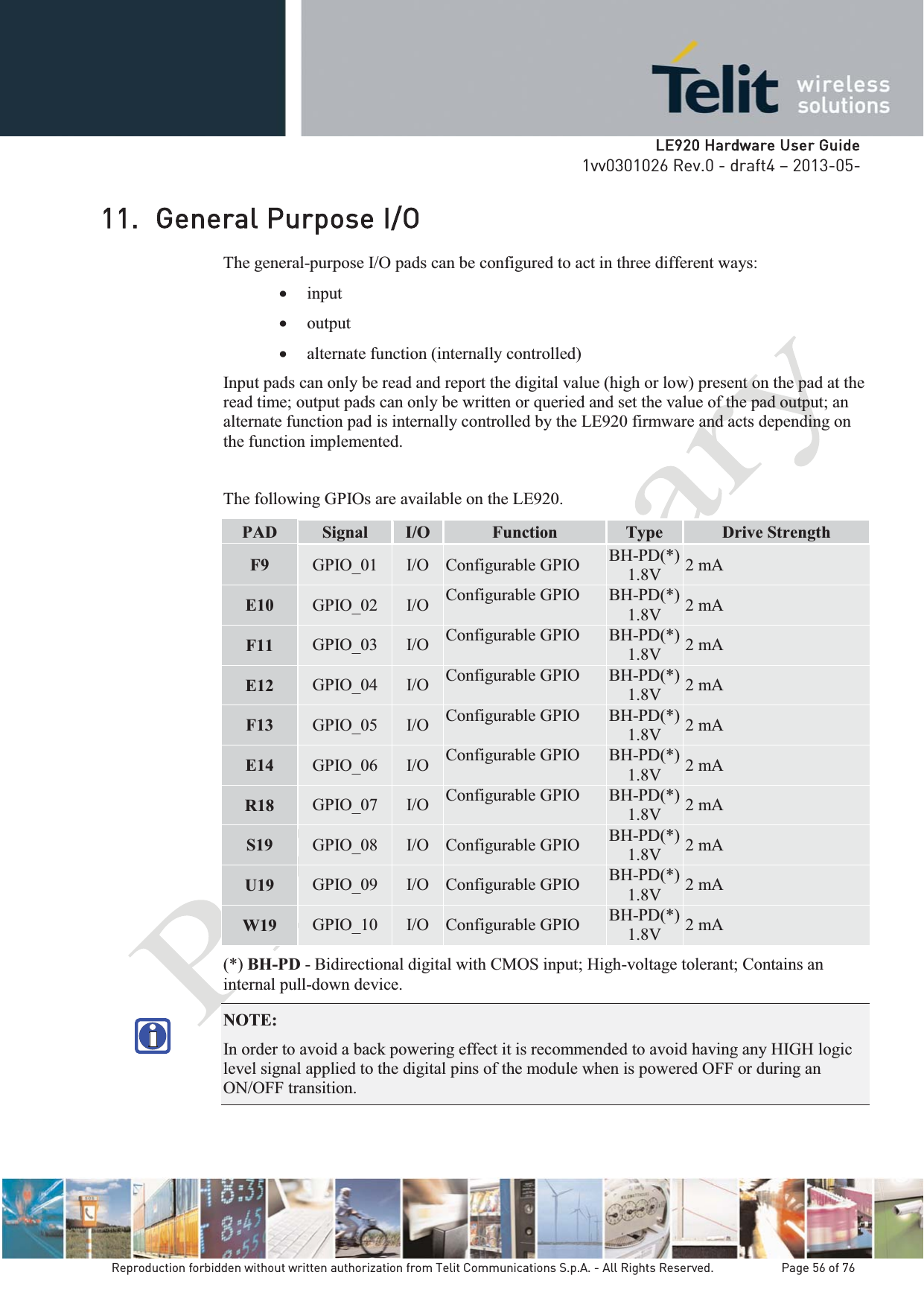   LLE920 Hardware User Guide1vv0301026 Rev.0 - draft4 – 2013-05-Reproduction forbidden without written authorization from Telit Communications S.p.A. - All Rights Reserved.    Page 56 of 76 11. General Purpose I/O The general-purpose I/O pads can be configured to act in three different ways: x input x output x alternate function (internally controlled) Input pads can only be read and report the digital value (high or low) present on the pad at the read time; output pads can only be written or queried and set the value of the pad output; an alternate function pad is internally controlled by the LE920 firmware and acts depending on the function implemented.  The following GPIOs are available on the LE920. PAD  Signal  I/O  Function  Type  Drive Strength F9  GPIO_01  I/O  Configurable GPIO  BH-PD(*) 1.8V  2 mA E10  GPIO_02  I/O  Configurable GPIO  BH-PD(*) 1.8V  2 mA F11  GPIO_03  I/O  Configurable GPIO  BH-PD(*) 1.8V  2 mA E12  GPIO_04  I/O  Configurable GPIO  BH-PD(*) 1.8V  2 mA F13  GPIO_05  I/O  Configurable GPIO  BH-PD(*) 1.8V  2 mA E14  GPIO_06  I/O  Configurable GPIO  BH-PD(*) 1.8V  2 mA R18  GPIO_07  I/O  Configurable GPIO  BH-PD(*) 1.8V  2 mA S19  GPIO_08  I/O  Configurable GPIO  BH-PD(*) 1.8V  2 mA U19  GPIO_09  I/O  Configurable GPIO  BH-PD(*) 1.8V  2 mA W19 GPIO_10  I/O  Configurable GPIO  BH-PD(*) 1.8V  2 mA (*) BH-PD - Bidirectional digital with CMOS input; High-voltage tolerant; Contains an internal pull-down device. NOTE:  In order to avoid a back powering effect it is recommended to avoid having any HIGH logic level signal applied to the digital pins of the module when is powered OFF or during an ON/OFF transition.