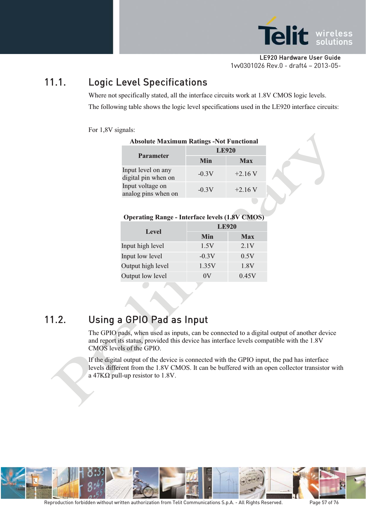   LLE920 Hardware User Guide1vv0301026 Rev.0 - draft4 – 2013-05-Reproduction forbidden without written authorization from Telit Communications S.p.A. - All Rights Reserved.    Page 57 of 76 11.1. Logic Level Specifications Where not specifically stated, all the interface circuits work at 1.8V CMOS logic levels. The following table shows the logic level specifications used in the LE920 interface circuits:  For 1,8V signals: Absolute Maximum Ratings -Not Functional Parameter  LE920 Min  Max Input level on any digital pin when on  -0.3V  +2.16 V Input voltage on analog pins when on  -0.3V  +2.16 V Operating Range - Interface levels (1.8V CMOS) Level  LE920 Min  MaxInput high level  1.5V  2.1V Input low level  -0.3V  0.5V Output high level  1.35V  1.8V Output low level  0V  0.45V 11.2. Using a GPIO Pad as InputThe GPIO pads, when used as inputs, can be connected to a digital output of another device and report its status, provided this device has interface levels compatible with the 1.8V CMOS levels of the GPIO.  If the digital output of the device is connected with the GPIO input, the pad has interface levels different from the 1.8V CMOS. It can be buffered with an open collector transistor with -up resistor to 1.8V.   