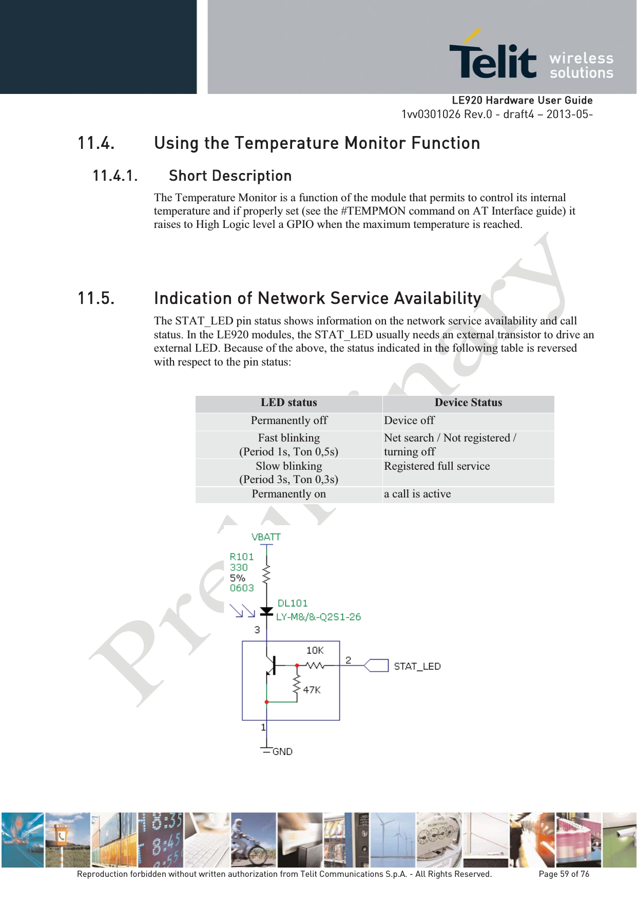   LLE920 Hardware User Guide1vv0301026 Rev.0 - draft4 – 2013-05-Reproduction forbidden without written authorization from Telit Communications S.p.A. - All Rights Reserved.    Page 59 of 76 11.4. Using the Temperature Monitor Function11.4.1. Short Description The Temperature Monitor is a function of the module that permits to control its internal temperature and if properly set (see the #TEMPMON command on AT Interface guide) it raises to High Logic level a GPIO when the maximum temperature is reached.11.5. Indication of Network Service Availability The STAT_LED pin status shows information on the network service availability and call status. In the LE920 modules, the STAT_LED usually needs an external transistor to drive an external LED. Because of the above, the status indicated in the following table is reversed with respect to the pin status:  LED status  Device Status Permanently off  Device off Fast blinking (Period 1s, Ton 0,5s) Net search / Not registered / turning off Slow blinking (Period 3s, Ton 0,3s) Registered full service Permanently on  a call is active  