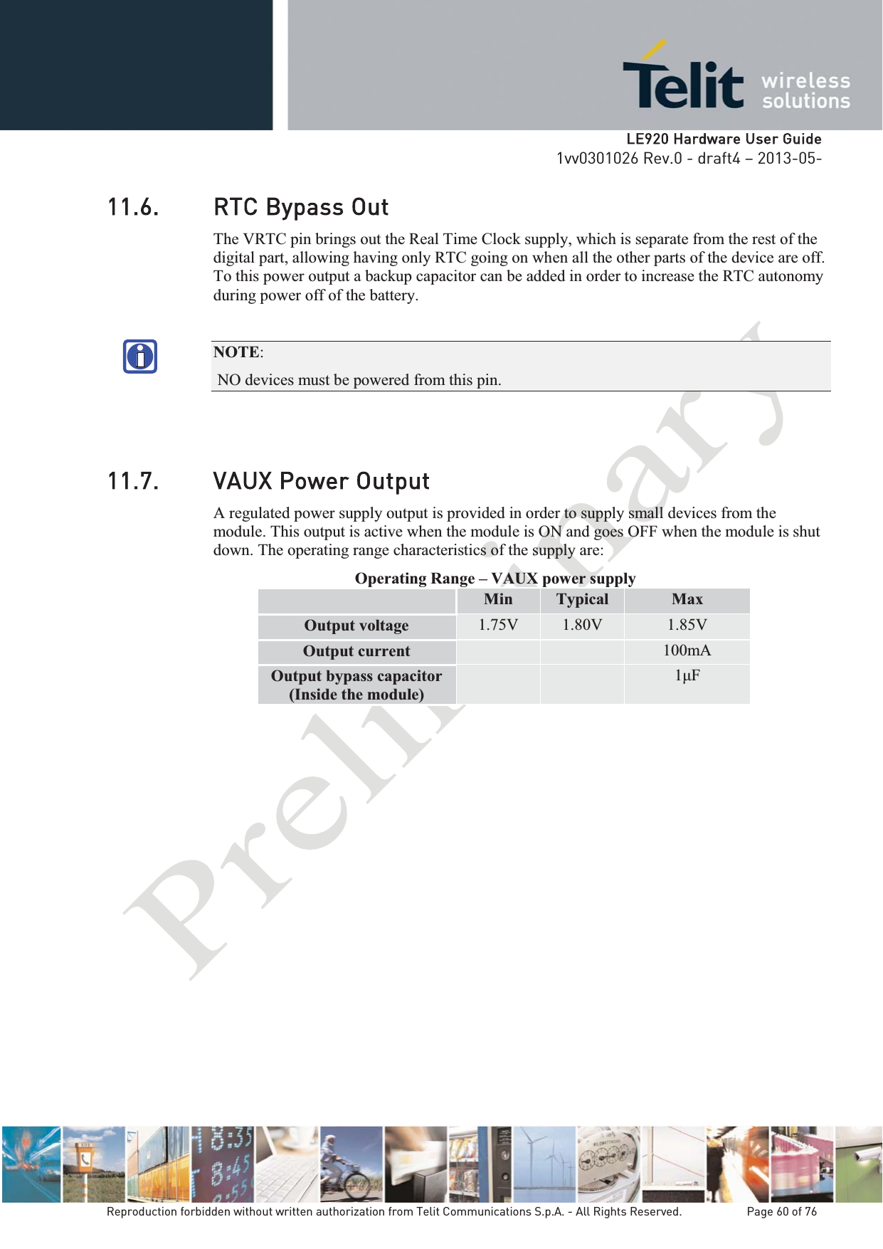   LLE920 Hardware User Guide1vv0301026 Rev.0 - draft4 – 2013-05-Reproduction forbidden without written authorization from Telit Communications S.p.A. - All Rights Reserved.    Page 60 of 76 11.6. RTC Bypass Out The VRTC pin brings out the Real Time Clock supply, which is separate from the rest of the digital part, allowing having only RTC going on when all the other parts of the device are off. To this power output a backup capacitor can be added in order to increase the RTC autonomy during power off of the battery.  NOTE: NO devices must be powered from this pin. 11.7. VAUX Power Output A regulated power supply output is provided in order to supply small devices from the module. This output is active when the module is ON and goes OFF when the module is shut down. The operating range characteristics of the supply are: Operating Range – VAUX power supply  Min  Typical  Max Output voltage  1.75V  1.80V  1.85V Output current    100mA Output bypass capacitor (Inside the module)  1 