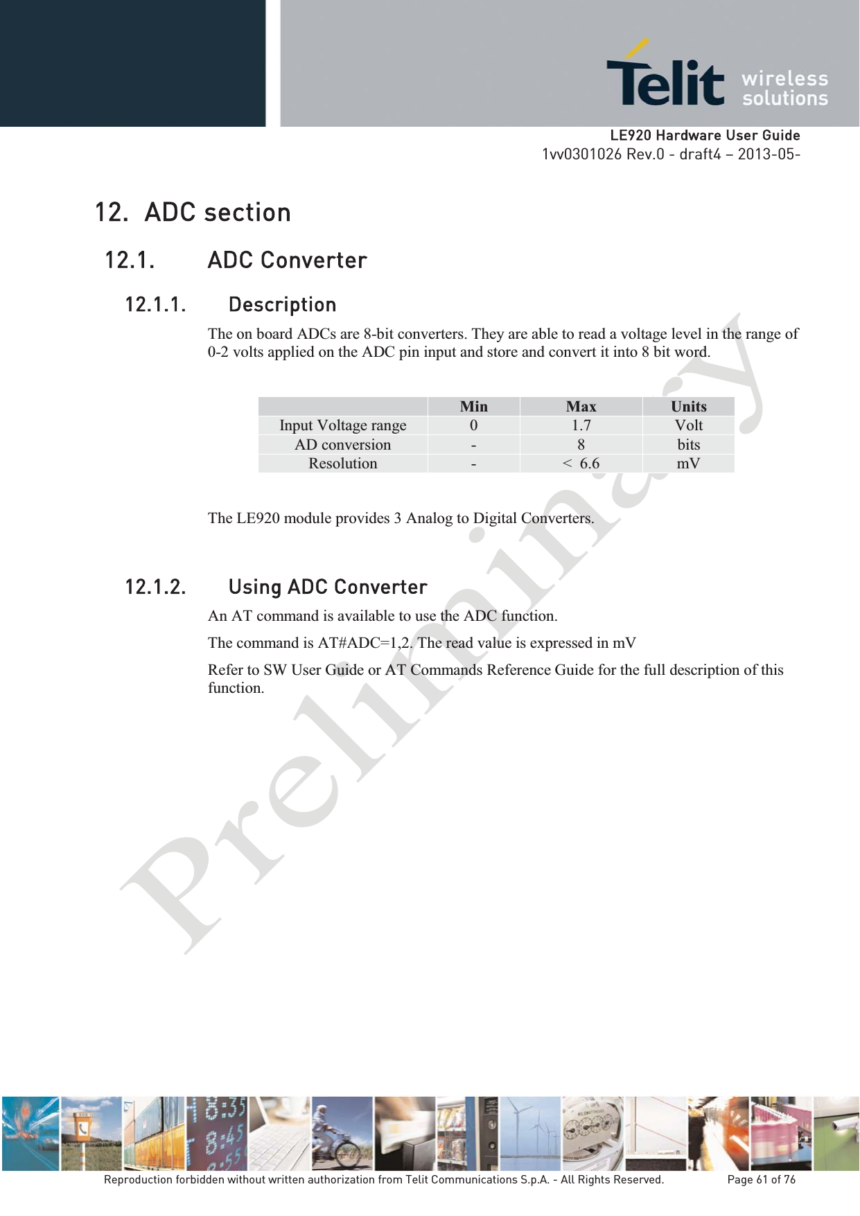   LLE920 Hardware User Guide1vv0301026 Rev.0 - draft4 – 2013-05-Reproduction forbidden without written authorization from Telit Communications S.p.A. - All Rights Reserved.    Page 61 of 76 12. ADC section 12.1. ADC Converter 12.1.1. Description The on board ADCs are 8-bit converters. They are able to read a voltage level in the range of 0-2 volts applied on the ADC pin input and store and convert it into 8 bit word.  Min  Max  Units Input Voltage range  0  1.7  Volt AD conversion  -  8  bits Resolution  -  &lt;  6.6  mV The LE920 module provides 3 Analog to Digital Converters.  12.1.2. Using ADC ConverterAn AT command is available to use the ADC function.  The command is AT#ADC=1,2. The read value is expressed in mV Refer to SW User Guide or AT Commands Reference Guide for the full description of this function.  