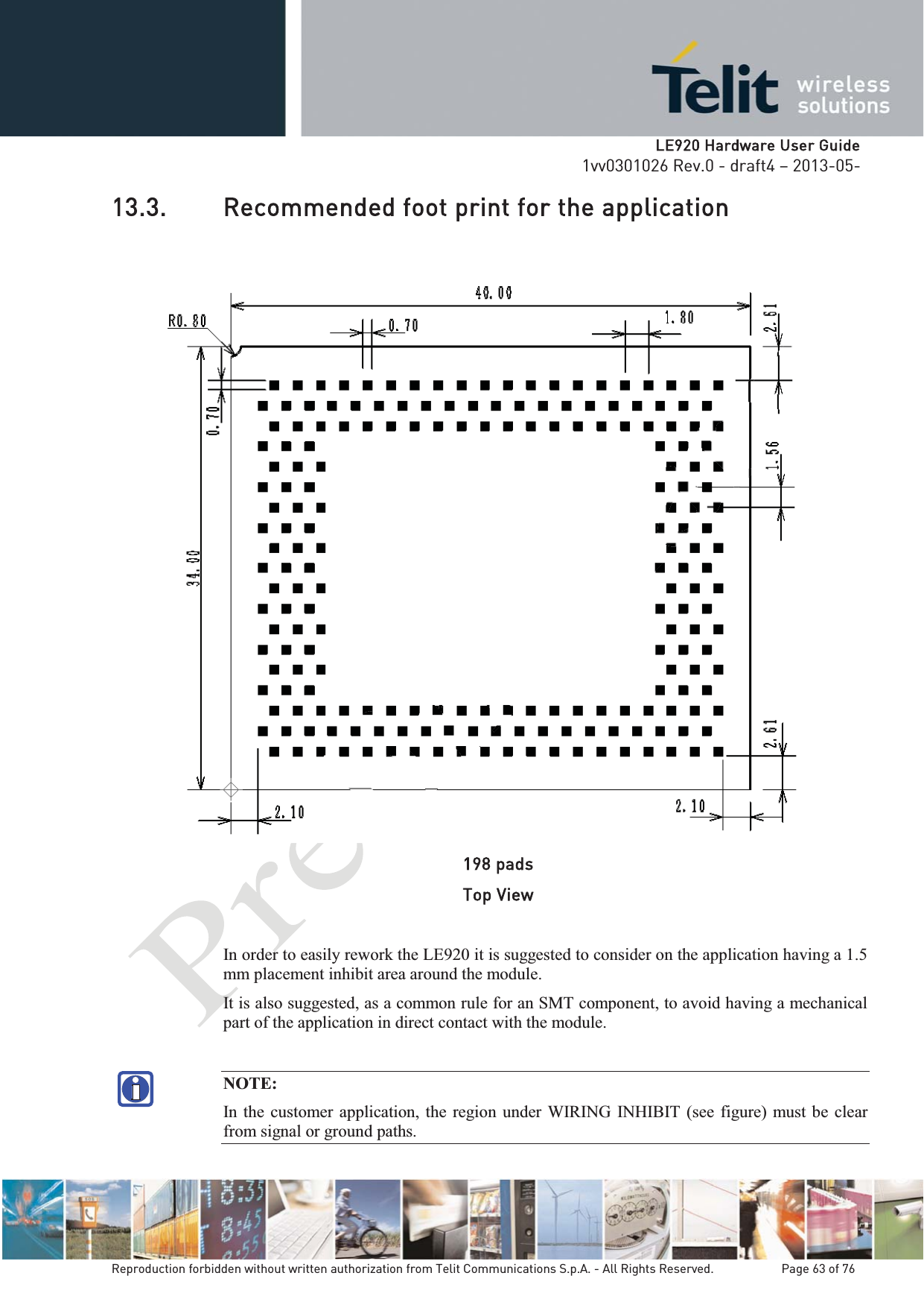   LLE920 Hardware User Guide1vv0301026 Rev.0 - draft4 – 2013-05-Reproduction forbidden without written authorization from Telit Communications S.p.A. - All Rights Reserved.    Page 63 of 76 13.3. Recommended foot print for the application  198 pads Top View In order to easily rework the LE920 it is suggested to consider on the application having a 1.5 mm placement inhibit area around the module.  It is also suggested, as a common rule for an SMT component, to avoid having a mechanical part of the application in direct contact with the module.  NOTE: In the customer application, the region under WIRING INHIBIT (see figure) must be clear from signal or ground paths. 