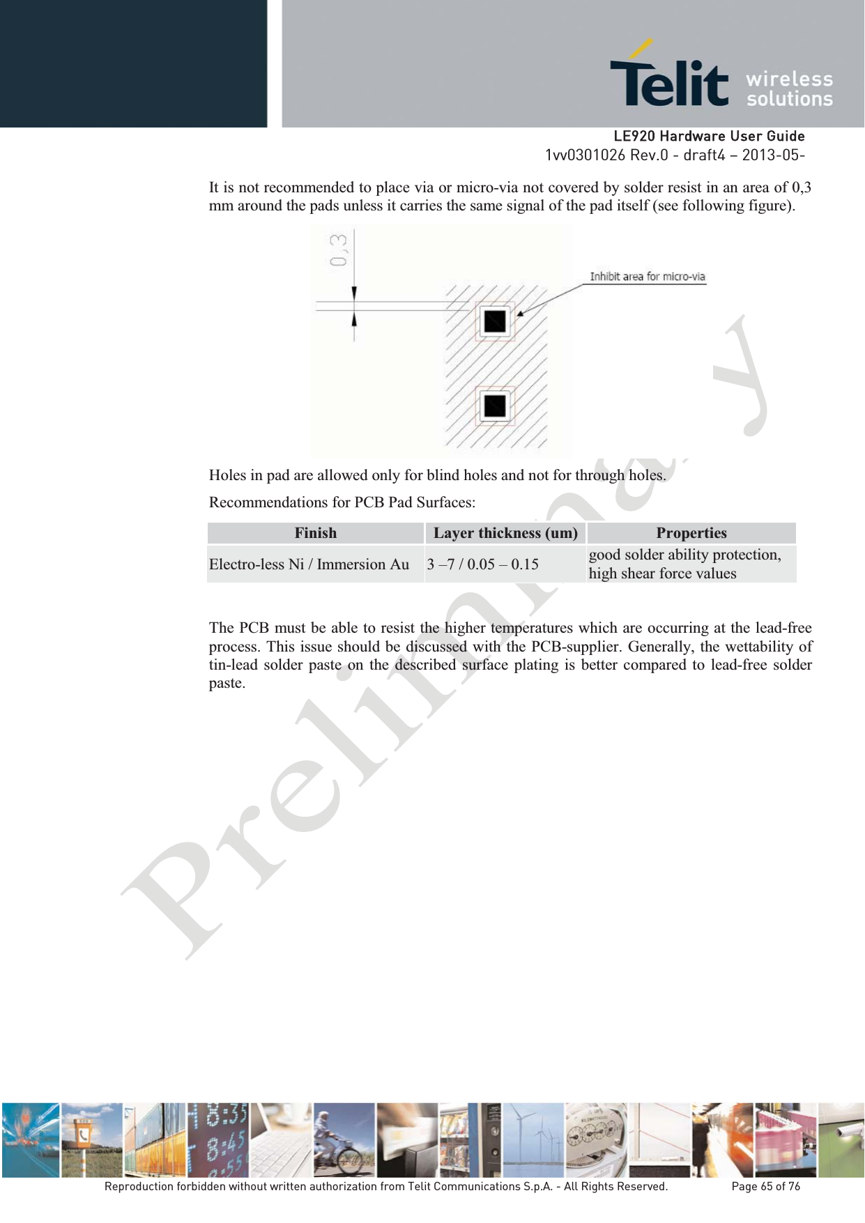   LLE920 Hardware User Guide1vv0301026 Rev.0 - draft4 – 2013-05-Reproduction forbidden without written authorization from Telit Communications S.p.A. - All Rights Reserved.    Page 65 of 76 It is not recommended to place via or micro-via not covered by solder resist in an area of 0,3 mm around the pads unless it carries the same signal of the pad itself (see following figure).  Holes in pad are allowed only for blind holes and not for through holes. Recommendations for PCB Pad Surfaces: Finish  Layer thickness (um)  Properties Electro-less Ni / Immersion Au  3 –7 / 0.05 – 0.15  good solder ability protection, high shear force values The PCB must be able to resist the higher temperatures which are occurring at the lead-free process. This issue should be discussed with the PCB-supplier. Generally, the wettability of tin-lead solder paste on the described surface plating is better compared to lead-free solder paste.           