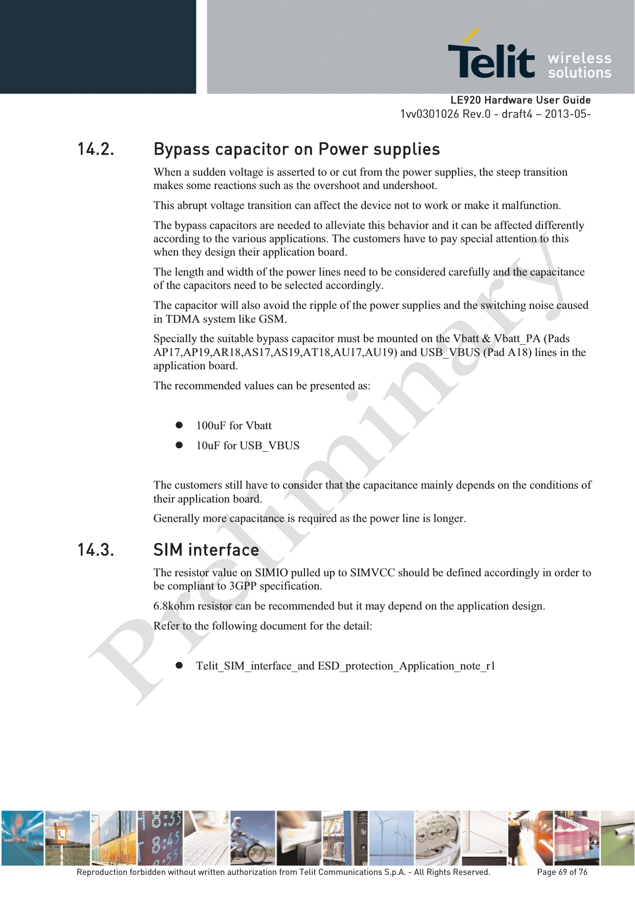   LLE920 Hardware User Guide1vv0301026 Rev.0 - draft4 – 2013-05-Reproduction forbidden without written authorization from Telit Communications S.p.A. - All Rights Reserved.    Page 69 of 76 14.2. Bypass capacitor on Power supplies When a sudden voltage is asserted to or cut from the power supplies, the steep transition makes some reactions such as the overshoot and undershoot. This abrupt voltage transition can affect the device not to work or make it malfunction. The bypass capacitors are needed to alleviate this behavior and it can be affected differently according to the various applications. The customers have to pay special attention to this when they design their application board. The length and width of the power lines need to be considered carefully and the capacitance of the capacitors need to be selected accordingly. The capacitor will also avoid the ripple of the power supplies and the switching noise caused in TDMA system like GSM.  Specially the suitable bypass capacitor must be mounted on the Vbatt &amp; Vbatt_PA (Pads AP17,AP19,AR18,AS17,AS19,AT18,AU17,AU19) and USB_VBUS (Pad A18) lines in the application board. The recommended values can be presented as:  z 100uF for Vbatt z 10uF for USB_VBUS  The customers still have to consider that the capacitance mainly depends on the conditions of their application board. Generally more capacitance is required as the power line is longer. 14.3. SIM interface The resistor value on SIMIO pulled up to SIMVCC should be defined accordingly in order to be compliant to 3GPP specification. 6.8kohm resistor can be recommended but it may depend on the application design. Refer to the following document for the detail:  z Telit_SIM_interface_and ESD_protection_Application_note_r1      