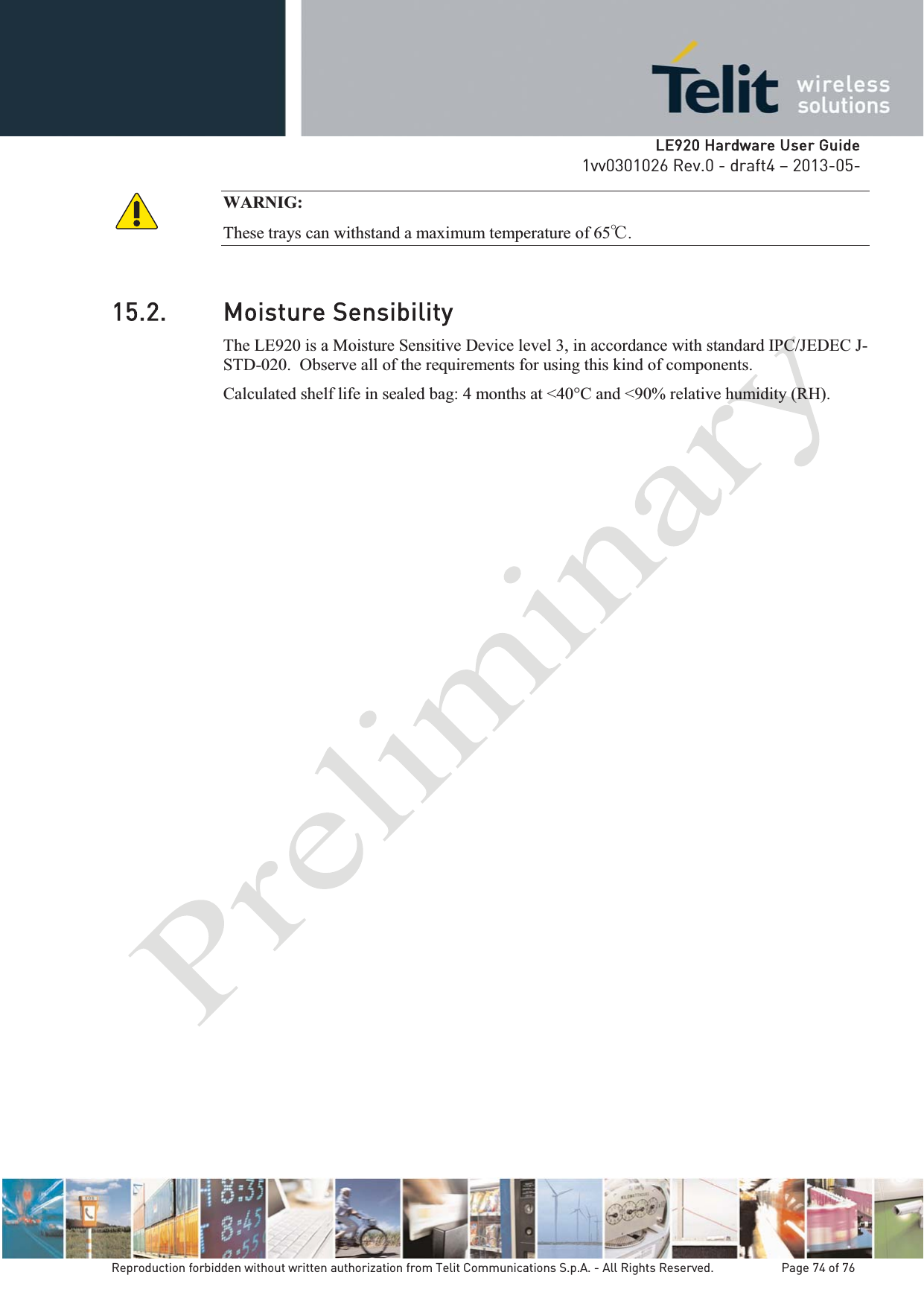   LLE920 Hardware User Guide1vv0301026 Rev.0 - draft4 – 2013-05-Reproduction forbidden without written authorization from Telit Communications S.p.A. - All Rights Reserved.    Page 74 of 76 WARNIG:  These trays can withstand a maximum temperature of 65͠.  15.2. Moisture Sensibility The LE920 is a Moisture Sensitive Device level 3, in accordance with standard IPC/JEDEC J-STD-020.  Observe all of the requirements for using this kind of components. Calculated shelf life in sealed bag: 4 months at &lt;40°C and &lt;90% relative humidity (RH).  