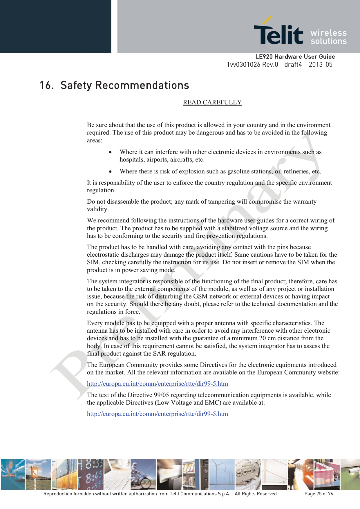   LLE920 Hardware User Guide1vv0301026 Rev.0 - draft4 – 2013-05-Reproduction forbidden without written authorization from Telit Communications S.p.A. - All Rights Reserved.    Page 75 of 76 16. Safety Recommendations READ CAREFULLY Be sure about that the use of this product is allowed in your country and in the environment required. The use of this product may be dangerous and has to be avoided in the following areas: x Where it can interfere with other electronic devices in environments such as hospitals, airports, aircrafts, etc. x Where there is risk of explosion such as gasoline stations, oil refineries, etc.  It is responsibility of the user to enforce the country regulation and the specific environment regulation. Do not disassemble the product; any mark of tampering will compromise the warranty validity. We recommend following the instructions of the hardware user guides for a correct wiring of the product. The product has to be supplied with a stabilized voltage source and the wiring has to be conforming to the security and fire prevention regulations. The product has to be handled with care, avoiding any contact with the pins because electrostatic discharges may damage the product itself. Same cautions have to be taken for the SIM, checking carefully the instruction for its use. Do not insert or remove the SIM when the product is in power saving mode. The system integrator is responsible of the functioning of the final product; therefore, care has to be taken to the external components of the module, as well as of any project or installation issue, because the risk of disturbing the GSM network or external devices or having impact on the security. Should there be any doubt, please refer to the technical documentation and the regulations in force. Every module has to be equipped with a proper antenna with specific characteristics. The antenna has to be installed with care in order to avoid any interference with other electronic devices and has to be installed with the guarantee of a minimum 20 cm distance from the body. In case of this requirement cannot be satisfied, the system integrator has to assess the final product against the SAR regulation. The European Community provides some Directives for the electronic equipments introduced on the market. All the relevant information are available on the European Community website: http://europa.eu.int/comm/enterprise/rtte/dir99-5.htm The text of the Directive 99/05 regarding telecommunication equipments is available, while the applicable Directives (Low Voltage and EMC) are available at: http://europa.eu.int/comm/enterprise/rtte/dir99-5.htm  