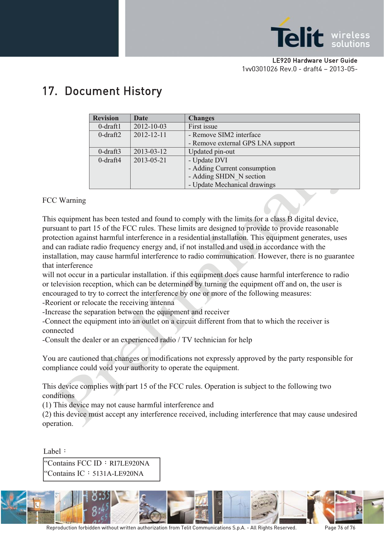   LLE920 Hardware User Guide1vv0301026 Rev.0 - draft4 – 2013-05-Reproduction forbidden without written authorization from Telit Communications S.p.A. - All Rights Reserved.    Page 76 of 76 17. Document History Revision  Date  Changes 0-draft1  2012-10-03  First issue  0-draft2  2012-12-11  - Remove SIM2 interface - Remove external GPS LNA support0-draft3  2013-03-12  Updated pin-out  0-draft4 2013-05-21 - Update DVI - Adding Current consumption- Adding SHDN_N section - Update Mechanical drawings FCC Warning  This equipment has been tested and found to comply with the limits for a class B digital device, pursuant to part 15 of the FCC rules. These limits are designed to provide to provide reasonable protection against harmful interference in a residential installation. This equipment generates, uses and can radiate radio frequency energy and, if not installed and used in accordance with the installation, may cause harmful interference to radio communication. However, there is no guarantee that interference will not occur in a particular installation. if this equipment does cause harmful interference to radio or television reception, which can be determined by turning the equipment off and on, the user is encouraged to try to correct the interference by one or more of the following measures: -Reorient or relocate the receiving antenna -Increase the separation between the equipment and receiver -Connect the equipment into an outlet on a circuit different from that to which the receiver is connected -Consult the dealer or an experienced radio / TV technician for help  You are cautioned that changes or modifications not expressly approved by the party responsible for compliance could void your authority to operate the equipment.  This device complies with part 15 of the FCC rules. Operation is subject to the following two conditions (1) This device may not cause harmful interference and  (2) this device must accept any interference received, including interference that may cause undesired operation.  “Contains FCC ID：RI7LE920NA “Contains IC：5131A-LE920NA Label：