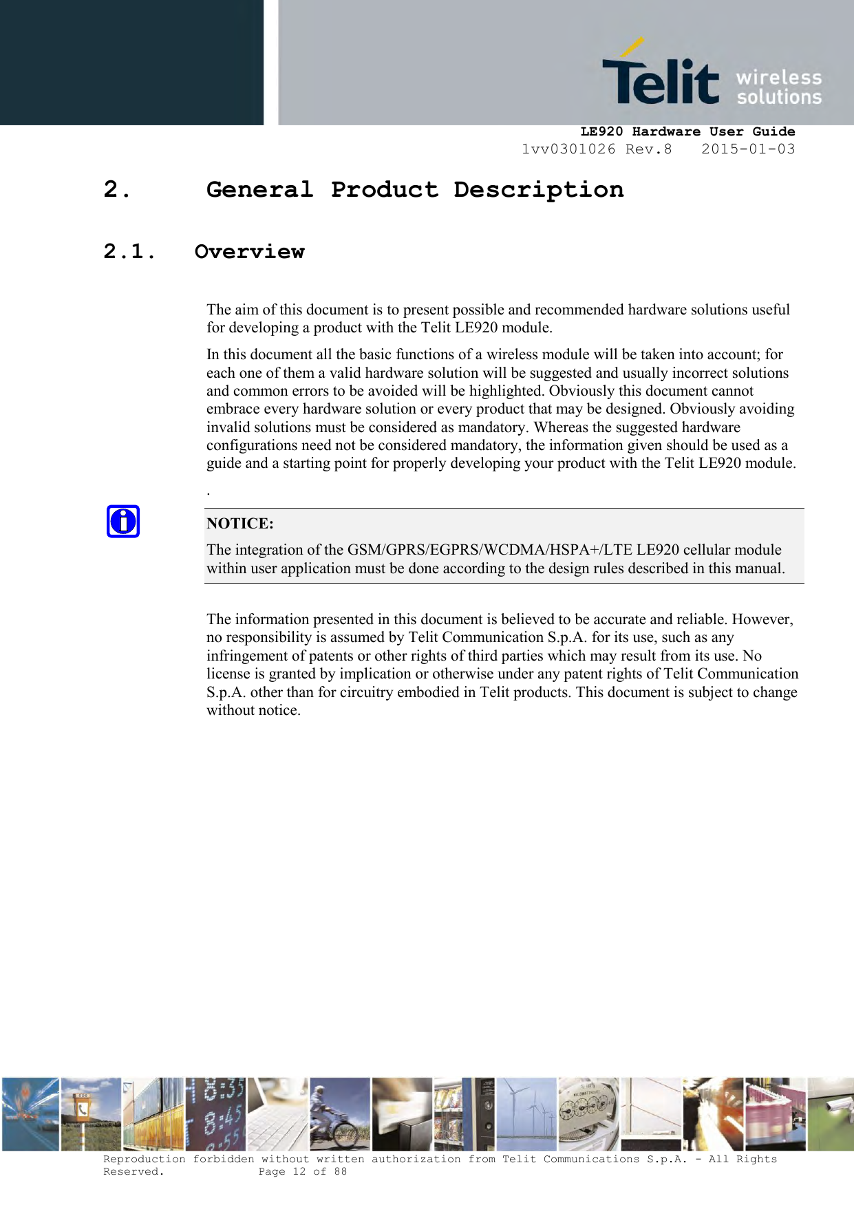     LE920 Hardware User Guide 1vv0301026 Rev.8   2015-01-03 Reproduction forbidden without written authorization from Telit Communications S.p.A. - All Rights Reserved.    Page 12 of 88  2. General Product Description 2.1. Overview  The aim of this document is to present possible and recommended hardware solutions useful for developing a product with the Telit LE920 module. In this document all the basic functions of a wireless module will be taken into account; for each one of them a valid hardware solution will be suggested and usually incorrect solutions and common errors to be avoided will be highlighted. Obviously this document cannot embrace every hardware solution or every product that may be designed. Obviously avoiding invalid solutions must be considered as mandatory. Whereas the suggested hardware configurations need not be considered mandatory, the information given should be used as a guide and a starting point for properly developing your product with the Telit LE920 module. . NOTICE: The integration of the GSM/GPRS/EGPRS/WCDMA/HSPA+/LTE LE920 cellular module within user application must be done according to the design rules described in this manual.     The information presented in this document is believed to be accurate and reliable. However, no responsibility is assumed by Telit Communication S.p.A. for its use, such as any infringement of patents or other rights of third parties which may result from its use. No license is granted by implication or otherwise under any patent rights of Telit Communication S.p.A. other than for circuitry embodied in Telit products. This document is subject to change without notice.     