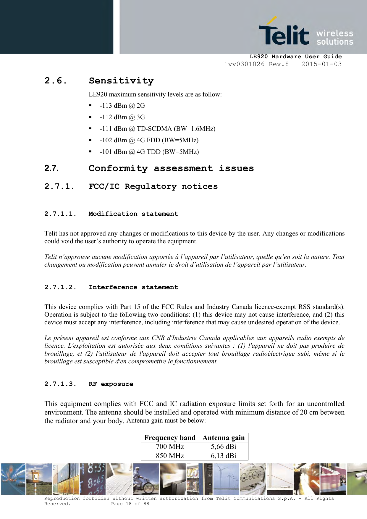     LE920 Hardware User Guide 1vv0301026 Rev.8   2015-01-03 Reproduction forbidden without written authorization from Telit Communications S.p.A. - All Rights Reserved.    Page 18 of 88  2.6. Sensitivity LE920 maximum sensitivity levels are as follow:   -113 dBm @ 2G  -112 dBm @ 3G  -111 dBm @ TD-SCDMA (BW=1.6MHz)  -102 dBm @ 4G FDD (BW=5MHz)  -101 dBm @ 4G TDD (BW=5MHz) 2.7.  Conformity assessment issues 2.7.1. FCC/IC Regulatory notices  2.7.1.1. Modification statement  Telit has not approved any changes or modifications to this device by the user. Any changes or modifications could void the user’s authority to operate the equipment.  Telit n’approuve aucune modification apportée à l’appareil par l’utilisateur, quelle qu’en soit la nature. Tout changement ou modification peuvent annuler le droit d’utilisation de l’appareil par l’utilisateur.  2.7.1.2. Interference statement  This device complies with Part 15 of the FCC  Rules and  Industry Canada licence-exempt RSS standard(s). Operation is subject to the following two conditions: (1) this device may not cause interference, and (2) this device must accept any interference, including interference that may cause undesired operation of the device.  Le présent appareil est  conforme  aux CNR d&apos;Industrie  Canada applicables aux  appareils  radio  exempts de licence.  L&apos;exploitation  est  autorisée  aux  deux  conditions  suivantes  :  (1)  l&apos;appareil  ne  doit  pas  produire  de brouillage,  et  (2)  l&apos;utilisateur  de  l&apos;appareil  doit  accepter  tout  brouillage  radioélectrique  subi,  même  si  le brouillage est susceptible d&apos;en compromettre le fonctionnement.  2.7.1.3. RF exposure  This  equipment  complies  with  FCC  and  IC  radiation  exposure limits  set  forth  for  an  uncontrolled environment. The antenna should be installed and operated with minimum distance of 20 cm between the radiator and your body. Antenna gain must be below:  Frequency band Antenna gain 700 MHz 5,66 dBi 850 MHz 6,13 dBi 