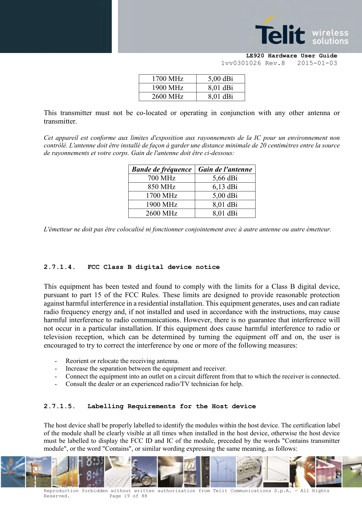     LE920 Hardware User Guide 1vv0301026 Rev.8   2015-01-03 Reproduction forbidden without written authorization from Telit Communications S.p.A. - All Rights Reserved.    Page 19 of 88  1700 MHz 5,00 dBi 1900 MHz 8,01 dBi 2600 MHz 8,01 dBi  This  transmitter  must  not  be  co-located  or  operating  in  conjunction  with  any  other  antenna  or transmitter.  Cet  appareil  est  conforme aux  limites d&apos;exposition aux  rayonnements  de  la  IC  pour  un  environnement non contrôlé. L&apos;antenne doit être installé de façon à garder une distance minimale de 20 centimètres entre la source de rayonnements et votre corps. Gain de l&apos;antenne doit être ci-dessous:  Bande de fréquence Gain de l&apos;antenne 700 MHz 5,66 dBi 850 MHz 6,13 dBi 1700 MHz 5,00 dBi 1900 MHz 8,01 dBi 2600 MHz 8,01 dBi  L&apos;émetteur ne doit pas être colocalisé ni fonctionner conjointement avec à autre antenne ou autre émetteur.    2.7.1.4. FCC Class B digital device notice  This  equipment  has  been  tested  and  found  to  comply  with  the  limits  for  a  Class  B  digital  device, pursuant  to  part  15  of  the  FCC  Rules.  These  limits  are  designed  to  provide  reasonable  protection against harmful interference in a residential installation. This equipment generates, uses and can radiate radio frequency energy and, if not installed and used in accordance with the instructions, may cause harmful interference to radio communications. However, there is no guarantee that interference will not occur in  a particular installation.  If this  equipment  does cause  harmful  interference  to radio  or television  reception,  which  can  be  determined  by  turning  the  equipment  off  and  on,  the  user  is encouraged to try to correct the interference by one or more of the following measures:  - Reorient or relocate the receiving antenna. - Increase the separation between the equipment and receiver.  - Connect the equipment into an outlet on a circuit different from that to which the receiver is connected.  - Consult the dealer or an experienced radio/TV technician for help.  2.7.1.5. Labelling Requirements for the Host device  The host device shall be properly labelled to identify the modules within the host device. The certification label of the module shall be clearly visible at all times when installed in the host device, otherwise the host device must be labelled to display the FCC ID and IC of the module, preceded by the words &quot;Contains transmitter module&quot;, or the word &quot;Contains&quot;, or similar wording expressing the same meaning, as follows: 