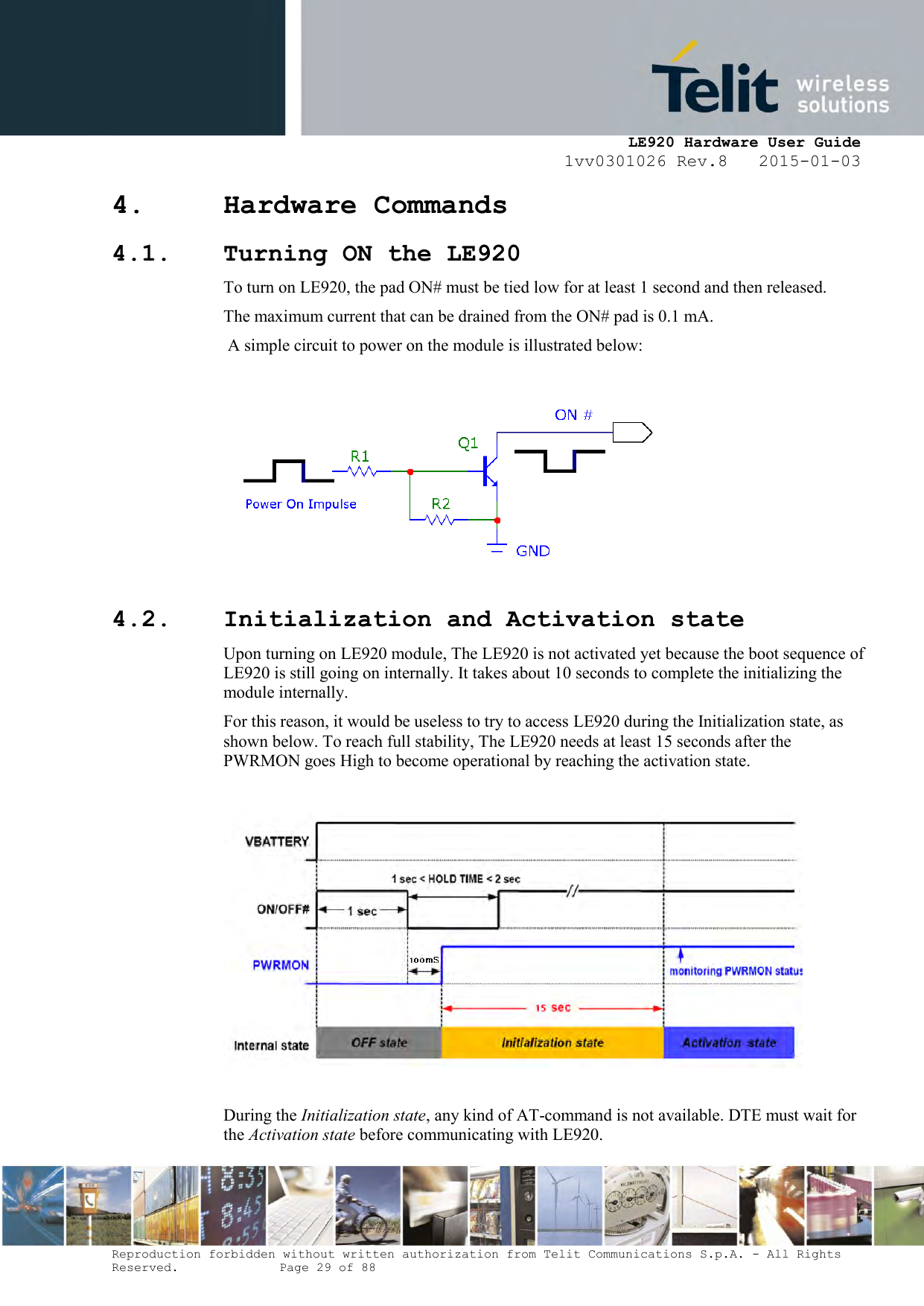     LE920 Hardware User Guide 1vv0301026 Rev.8   2015-01-03 Reproduction forbidden without written authorization from Telit Communications S.p.A. - All Rights Reserved.    Page 29 of 88  4. Hardware Commands 4.1. Turning ON the LE920 To turn on LE920, the pad ON# must be tied low for at least 1 second and then released. The maximum current that can be drained from the ON# pad is 0.1 mA.  A simple circuit to power on the module is illustrated below:   4.2. Initialization and Activation state Upon turning on LE920 module, The LE920 is not activated yet because the boot sequence of LE920 is still going on internally. It takes about 10 seconds to complete the initializing the module internally. For this reason, it would be useless to try to access LE920 during the Initialization state, as shown below. To reach full stability, The LE920 needs at least 15 seconds after the PWRMON goes High to become operational by reaching the activation state.    During the Initialization state, any kind of AT-command is not available. DTE must wait for the Activation state before communicating with LE920. 