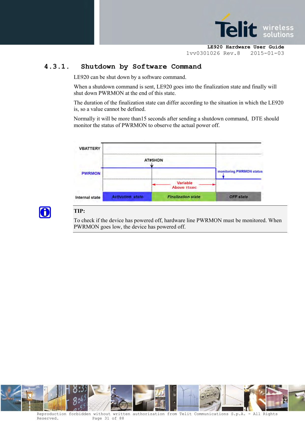    LE920 Hardware User Guide 1vv0301026 Rev.8   2015-01-03 Reproduction forbidden without written authorization from Telit Communications S.p.A. - All Rights Reserved.    Page 31 of 88  4.3.1. Shutdown by Software Command LE920 can be shut down by a software command. When a shutdown command is sent, LE920 goes into the finalization state and finally will shut down PWRMON at the end of this state. The duration of the finalization state can differ according to the situation in which the LE920 is, so a value cannot be defined. Normally it will be more than15 seconds after sending a shutdown command,  DTE should monitor the status of PWRMON to observe the actual power off.   TIP:  To check if the device has powered off, hardware line PWRMON must be monitored. When PWRMON goes low, the device has powered off.  