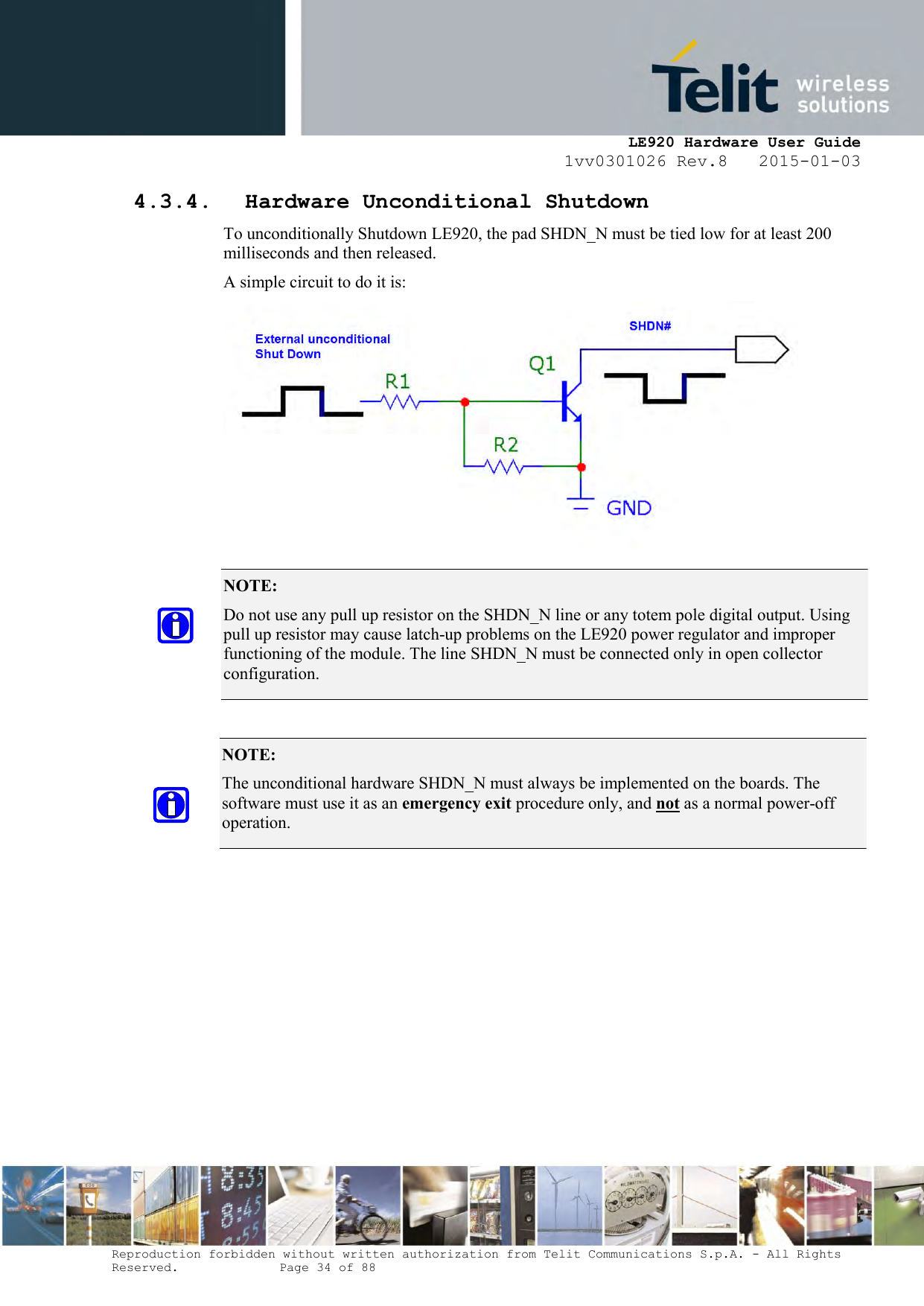     LE920 Hardware User Guide 1vv0301026 Rev.8   2015-01-03 Reproduction forbidden without written authorization from Telit Communications S.p.A. - All Rights Reserved.    Page 34 of 88  4.3.4. Hardware Unconditional Shutdown To unconditionally Shutdown LE920, the pad SHDN_N must be tied low for at least 200 milliseconds and then released. A simple circuit to do it is:        NOTE:  Do not use any pull up resistor on the SHDN_N line or any totem pole digital output. Using pull up resistor may cause latch-up problems on the LE920 power regulator and improper functioning of the module. The line SHDN_N must be connected only in open collector configuration. NOTE:  The unconditional hardware SHDN_N must always be implemented on the boards. The software must use it as an emergency exit procedure only, and not as a normal power-off operation. 