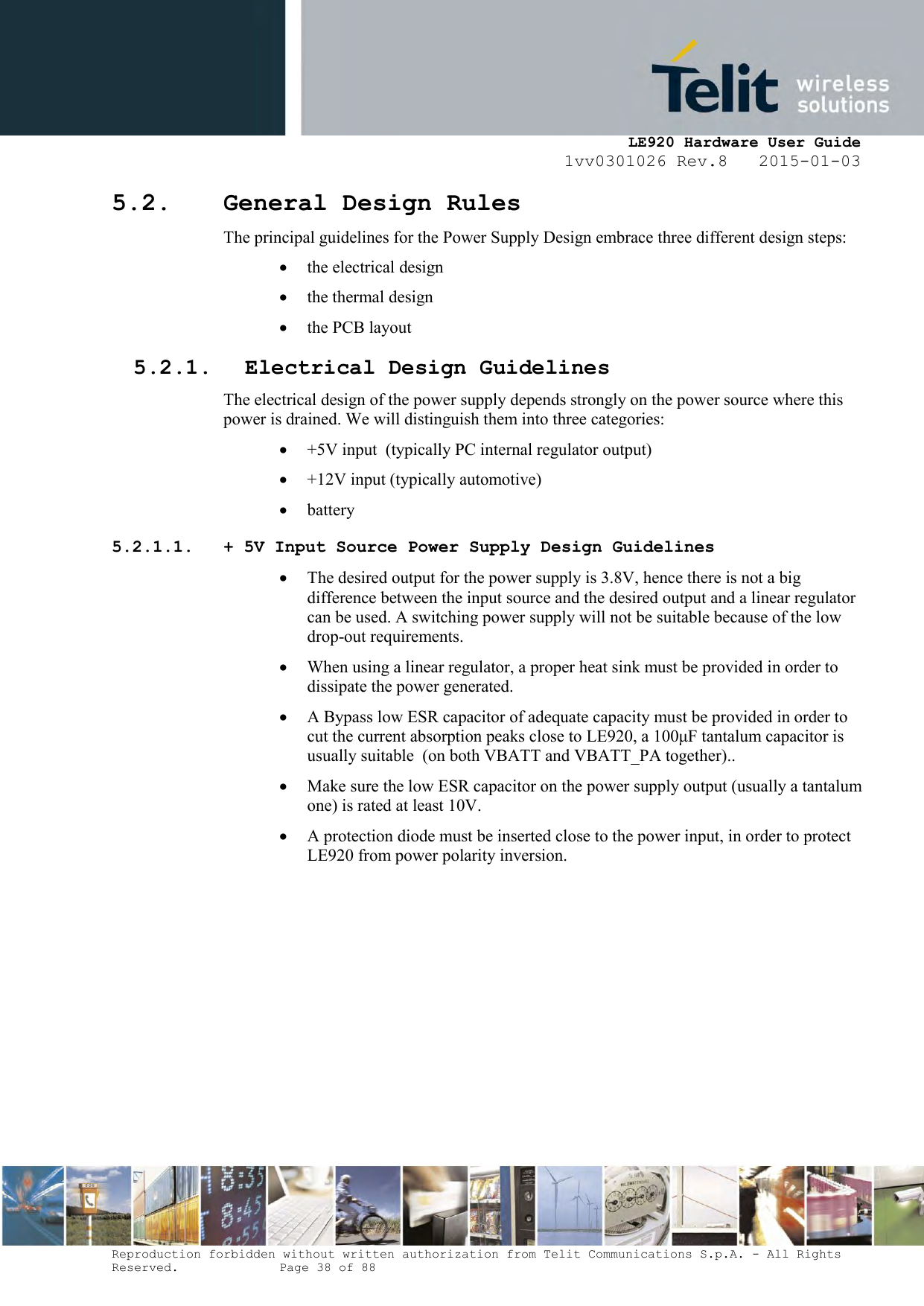     LE920 Hardware User Guide 1vv0301026 Rev.8   2015-01-03 Reproduction forbidden without written authorization from Telit Communications S.p.A. - All Rights Reserved.    Page 38 of 88  5.2. General Design Rules The principal guidelines for the Power Supply Design embrace three different design steps:  the electrical design  the thermal design  the PCB layout 5.2.1. Electrical Design Guidelines The electrical design of the power supply depends strongly on the power source where this power is drained. We will distinguish them into three categories:  +5V input  (typically PC internal regulator output)  +12V input (typically automotive)  battery 5.2.1.1. + 5V Input Source Power Supply Design Guidelines  The desired output for the power supply is 3.8V, hence there is not a big difference between the input source and the desired output and a linear regulator can be used. A switching power supply will not be suitable because of the low drop-out requirements.  When using a linear regulator, a proper heat sink must be provided in order to dissipate the power generated.  A Bypass low ESR capacitor of adequate capacity must be provided in order to cut the current absorption peaks close to LE920, a 100μF tantalum capacitor is usually suitable  (on both VBATT and VBATT_PA together)..  Make sure the low ESR capacitor on the power supply output (usually a tantalum one) is rated at least 10V.  A protection diode must be inserted close to the power input, in order to protect LE920 from power polarity inversion.       