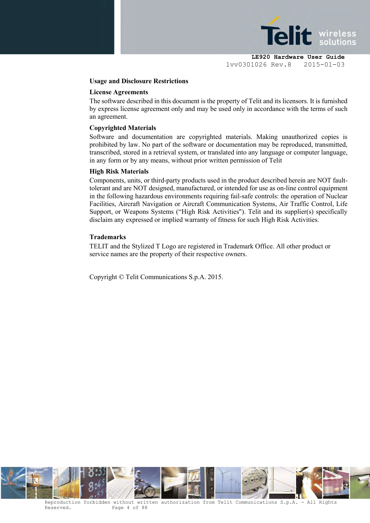     LE920 Hardware User Guide 1vv0301026 Rev.8   2015-01-03 Reproduction forbidden without written authorization from Telit Communications S.p.A. - All Rights Reserved.    Page 4 of 88  Usage and Disclosure Restrictions License Agreements The software described in this document is the property of Telit and its licensors. It is furnished by express license agreement only and may be used only in accordance with the terms of such an agreement. Copyrighted Materials Software  and  documentation  are  copyrighted  materials.  Making  unauthorized  copies  is prohibited by law. No part of the software or documentation may be reproduced, transmitted, transcribed, stored in a retrieval system, or translated into any language or computer language, in any form or by any means, without prior written permission of Telit High Risk Materials Components, units, or third-party products used in the product described herein are NOT fault-tolerant and are NOT designed, manufactured, or intended for use as on-line control equipment in the following hazardous environments requiring fail-safe controls: the operation of Nuclear Facilities, Aircraft Navigation or Aircraft Communication Systems, Air Traffic Control, Life Support, or Weapons Systems (“High Risk Activities&quot;). Telit and its supplier(s) specifically disclaim any expressed or implied warranty of fitness for such High Risk Activities. Trademarks TELIT and the Stylized T Logo are registered in Trademark Office. All other product or service names are the property of their respective owners.   Copyright © Telit Communications S.p.A. 2015.   