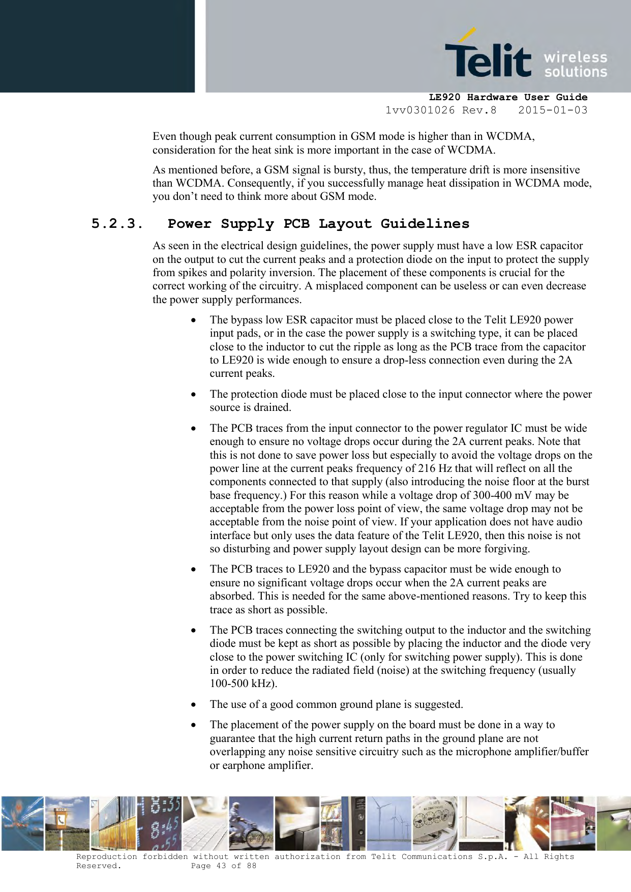     LE920 Hardware User Guide 1vv0301026 Rev.8   2015-01-03 Reproduction forbidden without written authorization from Telit Communications S.p.A. - All Rights Reserved.    Page 43 of 88  Even though peak current consumption in GSM mode is higher than in WCDMA, consideration for the heat sink is more important in the case of WCDMA. As mentioned before, a GSM signal is bursty, thus, the temperature drift is more insensitive than WCDMA. Consequently, if you successfully manage heat dissipation in WCDMA mode, you don’t need to think more about GSM mode. 5.2.3. Power Supply PCB Layout Guidelines As seen in the electrical design guidelines, the power supply must have a low ESR capacitor on the output to cut the current peaks and a protection diode on the input to protect the supply from spikes and polarity inversion. The placement of these components is crucial for the correct working of the circuitry. A misplaced component can be useless or can even decrease the power supply performances.  The bypass low ESR capacitor must be placed close to the Telit LE920 power input pads, or in the case the power supply is a switching type, it can be placed close to the inductor to cut the ripple as long as the PCB trace from the capacitor to LE920 is wide enough to ensure a drop-less connection even during the 2A current peaks.  The protection diode must be placed close to the input connector where the power source is drained.  The PCB traces from the input connector to the power regulator IC must be wide enough to ensure no voltage drops occur during the 2A current peaks. Note that this is not done to save power loss but especially to avoid the voltage drops on the power line at the current peaks frequency of 216 Hz that will reflect on all the components connected to that supply (also introducing the noise floor at the burst base frequency.) For this reason while a voltage drop of 300-400 mV may be acceptable from the power loss point of view, the same voltage drop may not be acceptable from the noise point of view. If your application does not have audio interface but only uses the data feature of the Telit LE920, then this noise is not so disturbing and power supply layout design can be more forgiving.  The PCB traces to LE920 and the bypass capacitor must be wide enough to ensure no significant voltage drops occur when the 2A current peaks are absorbed. This is needed for the same above-mentioned reasons. Try to keep this trace as short as possible.  The PCB traces connecting the switching output to the inductor and the switching diode must be kept as short as possible by placing the inductor and the diode very close to the power switching IC (only for switching power supply). This is done in order to reduce the radiated field (noise) at the switching frequency (usually 100-500 kHz).  The use of a good common ground plane is suggested.  The placement of the power supply on the board must be done in a way to guarantee that the high current return paths in the ground plane are not overlapping any noise sensitive circuitry such as the microphone amplifier/buffer or earphone amplifier. 