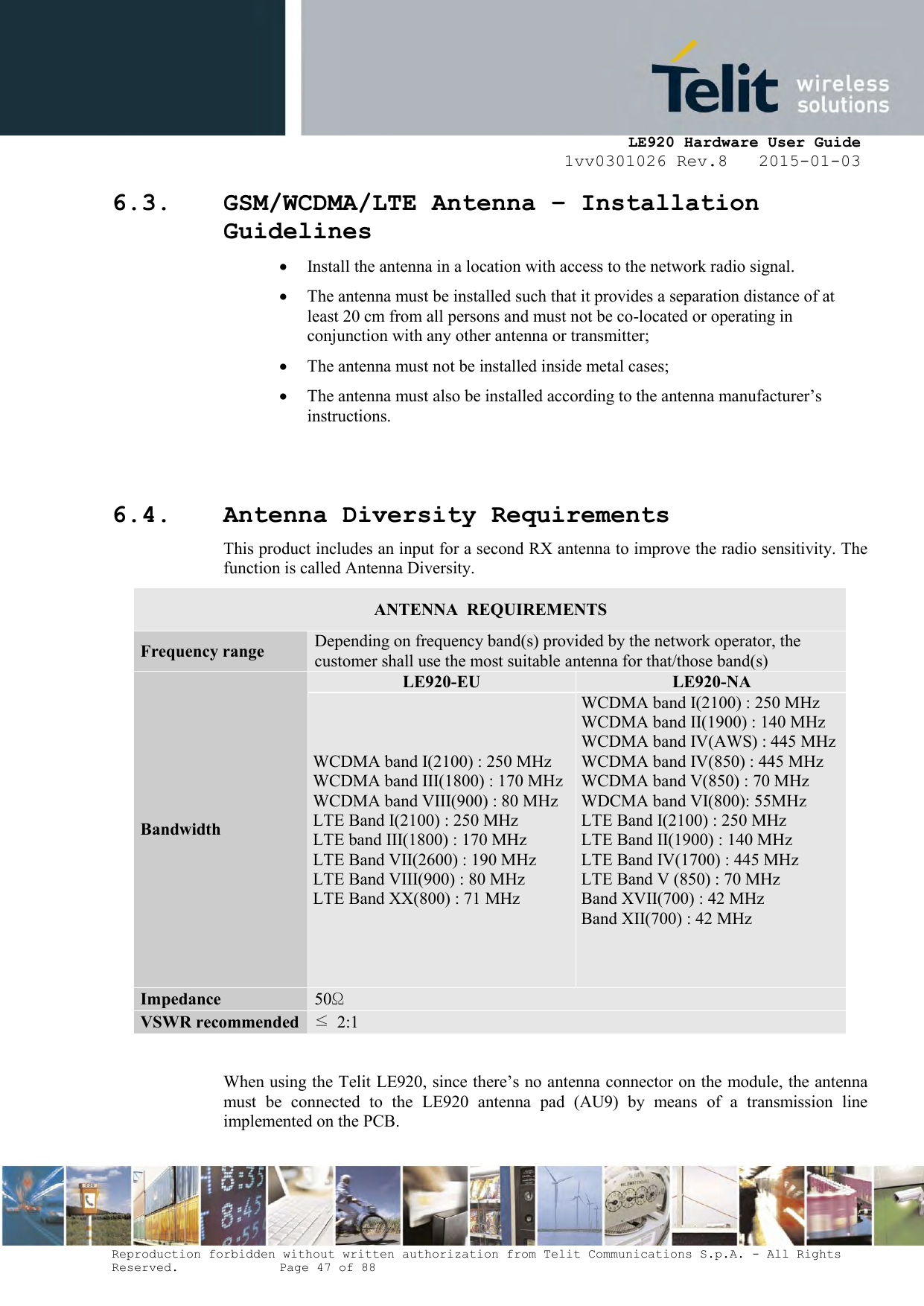     LE920 Hardware User Guide 1vv0301026 Rev.8   2015-01-03 Reproduction forbidden without written authorization from Telit Communications S.p.A. - All Rights Reserved.    Page 47 of 88  6.3. GSM/WCDMA/LTE Antenna – Installation Guidelines  Install the antenna in a location with access to the network radio signal.  The antenna must be installed such that it provides a separation distance of at least 20 cm from all persons and must not be co-located or operating in conjunction with any other antenna or transmitter;  The antenna must not be installed inside metal cases;   The antenna must also be installed according to the antenna manufacturer’s instructions.   6.4. Antenna Diversity Requirements This product includes an input for a second RX antenna to improve the radio sensitivity. The function is called Antenna Diversity. ANTENNA  REQUIREMENTS Frequency range Depending on frequency band(s) provided by the network operator, the customer shall use the most suitable antenna for that/those band(s) Bandwidth LE920-EU LE920-NA WCDMA band I(2100) : 250 MHz WCDMA band III(1800) : 170 MHz WCDMA band VIII(900) : 80 MHz LTE Band I(2100) : 250 MHz LTE band III(1800) : 170 MHz LTE Band VII(2600) : 190 MHz LTE Band VIII(900) : 80 MHz LTE Band XX(800) : 71 MHz  WCDMA band I(2100) : 250 MHz WCDMA band II(1900) : 140 MHz WCDMA band IV(AWS) : 445 MHz WCDMA band IV(850) : 445 MHz WCDMA band V(850) : 70 MHz WDCMA band VI(800): 55MHz LTE Band I(2100) : 250 MHz LTE Band II(1900) : 140 MHz LTE Band IV(1700) : 445 MHz LTE Band V (850) : 70 MHz Band XVII(700) : 42 MHz  Band XII(700) : 42 MHz     Impedance 50Ω VSWR recommended ≤  2:1  When using the Telit LE920, since there’s no antenna connector on the module, the antenna must  be  connected  to  the  LE920  antenna  pad  (AU9)  by  means  of  a  transmission  line implemented on the PCB.  