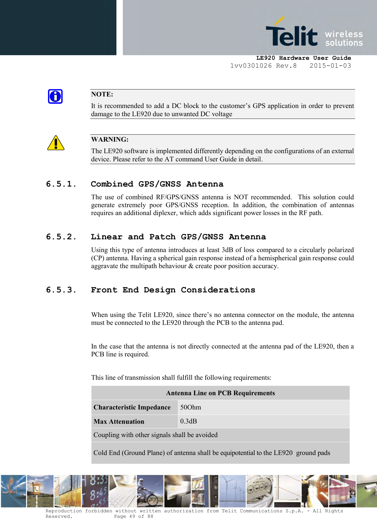     LE920 Hardware User Guide 1vv0301026 Rev.8   2015-01-03 Reproduction forbidden without written authorization from Telit Communications S.p.A. - All Rights Reserved.    Page 49 of 88   NOTE: It is recommended to add a DC block to the customer’s GPS application in order to prevent damage to the LE920 due to unwanted DC voltage  WARNING: The LE920 software is implemented differently depending on the configurations of an external device. Please refer to the AT command User Guide in detail. 6.5.1. Combined GPS/GNSS Antenna The  use  of  combined  RF/GPS/GNSS  antenna  is  NOT  recommended.    This  solution  could generate  extremely  poor  GPS/GNSS  reception.  In  addition,  the  combination  of  antennas requires an additional diplexer, which adds significant power losses in the RF path. 6.5.2. Linear and Patch GPS/GNSS Antenna Using this type of antenna introduces at least 3dB of loss compared to a circularly polarized (CP) antenna. Having a spherical gain response instead of a hemispherical gain response could aggravate the multipath behaviour &amp; create poor position accuracy. 6.5.3. Front End Design Considerations  When using the Telit LE920, since there’s no antenna connector on the module, the antenna must be connected to the LE920 through the PCB to the antenna pad.   In the case that the antenna is not directly connected at the antenna pad of the LE920, then a PCB line is required.  This line of transmission shall fulfill the following requirements: Antenna Line on PCB Requirements Characteristic Impedance 50Ohm Max Attenuation 0.3dB Coupling with other signals shall be avoided Cold End (Ground Plane) of antenna shall be equipotential to the LE920  ground pads  
