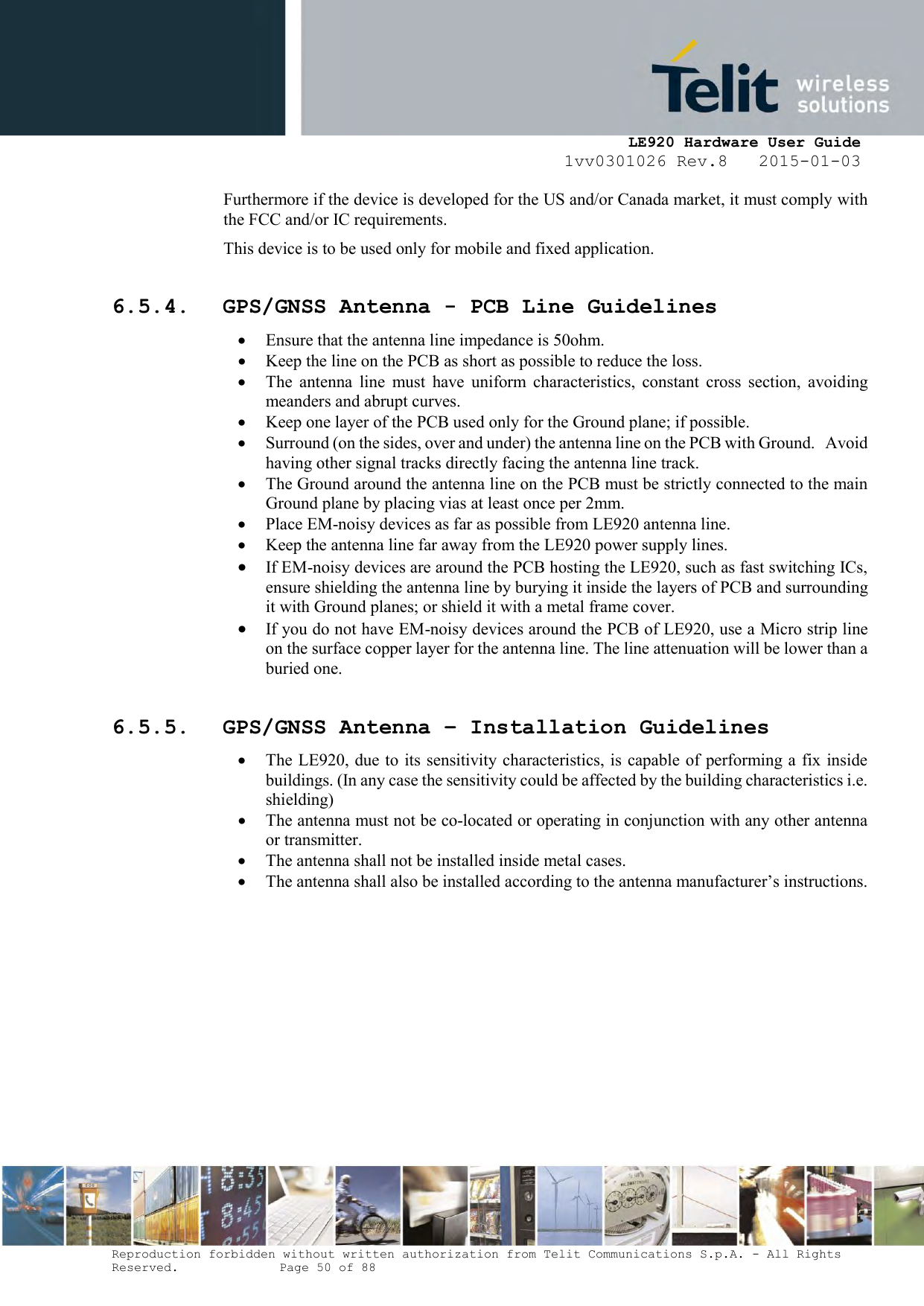     LE920 Hardware User Guide 1vv0301026 Rev.8   2015-01-03 Reproduction forbidden without written authorization from Telit Communications S.p.A. - All Rights Reserved.    Page 50 of 88  Furthermore if the device is developed for the US and/or Canada market, it must comply with the FCC and/or IC requirements. This device is to be used only for mobile and fixed application.   6.5.4. GPS/GNSS Antenna - PCB Line Guidelines  Ensure that the antenna line impedance is 50ohm.  Keep the line on the PCB as short as possible to reduce the loss.  The  antenna  line  must  have  uniform  characteristics,  constant  cross  section,  avoiding meanders and abrupt curves.  Keep one layer of the PCB used only for the Ground plane; if possible.  Surround (on the sides, over and under) the antenna line on the PCB with Ground.   Avoid having other signal tracks directly facing the antenna line track.  The Ground around the antenna line on the PCB must be strictly connected to the main Ground plane by placing vias at least once per 2mm.  Place EM-noisy devices as far as possible from LE920 antenna line.  Keep the antenna line far away from the LE920 power supply lines.   If EM-noisy devices are around the PCB hosting the LE920, such as fast switching ICs, ensure shielding the antenna line by burying it inside the layers of PCB and surrounding it with Ground planes; or shield it with a metal frame cover.  If you do not have EM-noisy devices around the PCB of LE920, use a Micro strip line on the surface copper layer for the antenna line. The line attenuation will be lower than a buried one. 6.5.5. GPS/GNSS Antenna – Installation Guidelines  The LE920, due to  its sensitivity characteristics, is capable of performing a fix inside buildings. (In any case the sensitivity could be affected by the building characteristics i.e. shielding)  The antenna must not be co-located or operating in conjunction with any other antenna or transmitter.  The antenna shall not be installed inside metal cases.  The antenna shall also be installed according to the antenna manufacturer’s instructions.   