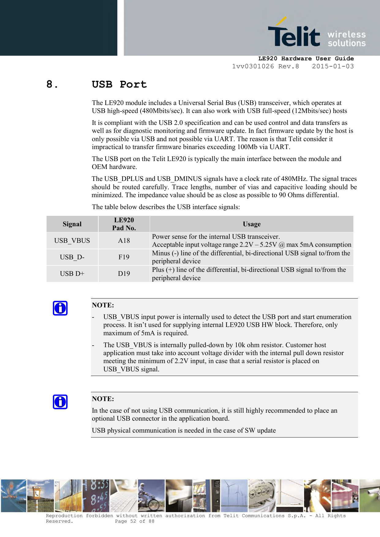     LE920 Hardware User Guide 1vv0301026 Rev.8   2015-01-03 Reproduction forbidden without written authorization from Telit Communications S.p.A. - All Rights Reserved.    Page 52 of 88  8. USB Port The LE920 module includes a Universal Serial Bus (USB) transceiver, which operates at USB high-speed (480Mbits/sec). It can also work with USB full-speed (12Mbits/sec) hosts It is compliant with the USB 2.0 specification and can be used control and data transfers as well as for diagnostic monitoring and firmware update. In fact firmware update by the host is only possible via USB and not possible via UART. The reason is that Telit consider it impractical to transfer firmware binaries exceeding 100Mb via UART. The USB port on the Telit LE920 is typically the main interface between the module and OEM hardware. The USB_DPLUS and USB_DMINUS signals have a clock rate of 480MHz. The signal traces should  be  routed carefully. Trace lengths, number of  vias  and  capacitive loading should  be minimized. The impedance value should be as close as possible to 90 Ohms differential. The table below describes the USB interface signals:  NOTE:  - USB_VBUS input power is internally used to detect the USB port and start enumeration process. It isn’t used for supplying internal LE920 USB HW block. Therefore, only maximum of 5mA is required. - The USB_VBUS is internally pulled-down by 10k ohm resistor. Customer host application must take into account voltage divider with the internal pull down resistor meeting the minimum of 2.2V input, in case that a serial resistor is placed on USB_VBUS signal.   NOTE:  In the case of not using USB communication, it is still highly recommended to place an optional USB connector in the application board. USB physical communication is needed in the case of SW update  Signal LE920 Pad No. Usage USB_VBUS A18 Power sense for the internal USB transceiver.  Acceptable input voltage range 2.2V – 5.25V @ max 5mA consumption USB_D- F19 Minus (-) line of the differential, bi-directional USB signal to/from the peripheral device USB D+ D19 Plus (+) line of the differential, bi-directional USB signal to/from the peripheral device 