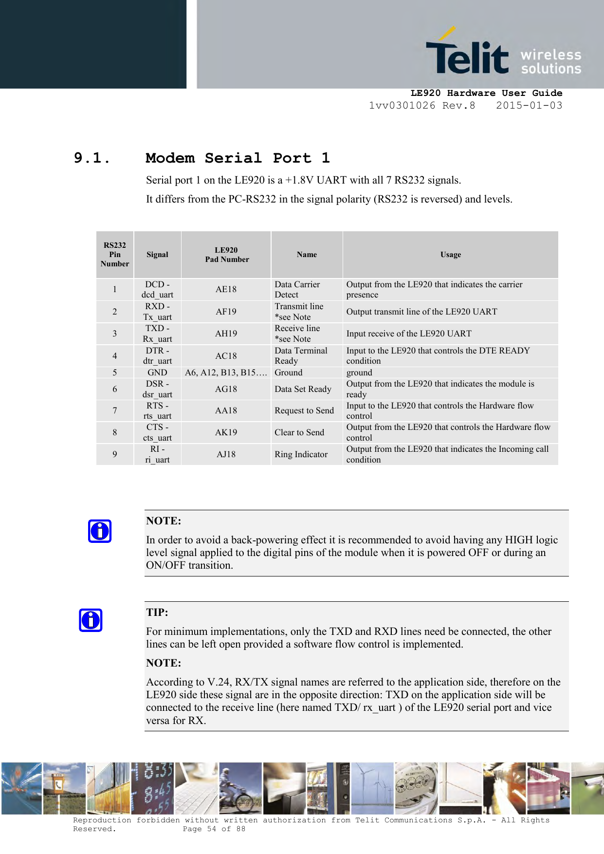     LE920 Hardware User Guide 1vv0301026 Rev.8   2015-01-03 Reproduction forbidden without written authorization from Telit Communications S.p.A. - All Rights Reserved.    Page 54 of 88   9.1. Modem Serial Port 1 Serial port 1 on the LE920 is a +1.8V UART with all 7 RS232 signals. It differs from the PC-RS232 in the signal polarity (RS232 is reversed) and levels.  RS232 Pin Number Signal LE920  Pad Number Name Usage 1 DCD - dcd_uart AE18 Data Carrier Detect Output from the LE920 that indicates the carrier presence 2 RXD - Tx_uart AF19 Transmit line *see Note Output transmit line of the LE920 UART 3 TXD - Rx_uart AH19 Receive line  *see Note Input receive of the LE920 UART 4 DTR - dtr_uart AC18 Data Terminal Ready Input to the LE920 that controls the DTE READY condition 5 GND A6, A12, B13, B15…. Ground ground 6 DSR - dsr_uart AG18 Data Set Ready Output from the LE920 that indicates the module is ready 7 RTS -rts_uart AA18 Request to Send Input to the LE920 that controls the Hardware flow control 8 CTS - cts_uart AK19 Clear to Send Output from the LE920 that controls the Hardware flow control 9 RI - ri_uart AJ18 Ring Indicator Output from the LE920 that indicates the Incoming call condition   NOTE:  In order to avoid a back-powering effect it is recommended to avoid having any HIGH logic level signal applied to the digital pins of the module when it is powered OFF or during an ON/OFF transition.  TIP:  For minimum implementations, only the TXD and RXD lines need be connected, the other lines can be left open provided a software flow control is implemented. NOTE:  According to V.24, RX/TX signal names are referred to the application side, therefore on the LE920 side these signal are in the opposite direction: TXD on the application side will be connected to the receive line (here named TXD/ rx_uart ) of the LE920 serial port and vice versa for RX.  