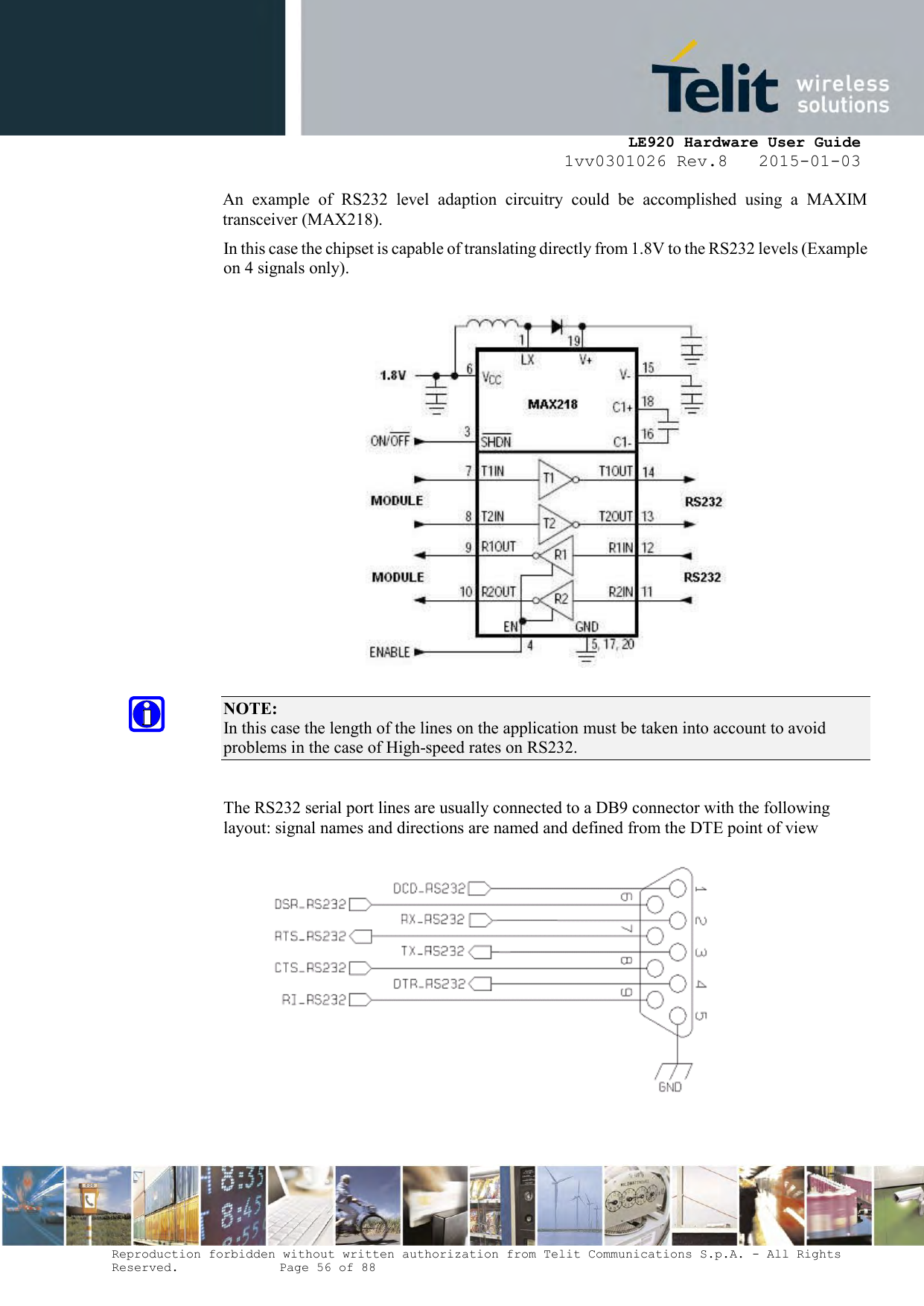     LE920 Hardware User Guide 1vv0301026 Rev.8   2015-01-03 Reproduction forbidden without written authorization from Telit Communications S.p.A. - All Rights Reserved.    Page 56 of 88  An  example  of  RS232  level  adaption  circuitry  could  be  accomplished  using  a  MAXIM transceiver (MAX218).  In this case the chipset is capable of translating directly from 1.8V to the RS232 levels (Example on 4 signals only).    NOTE:  In this case the length of the lines on the application must be taken into account to avoid problems in the case of High-speed rates on RS232.  The RS232 serial port lines are usually connected to a DB9 connector with the following layout: signal names and directions are named and defined from the DTE point of view    