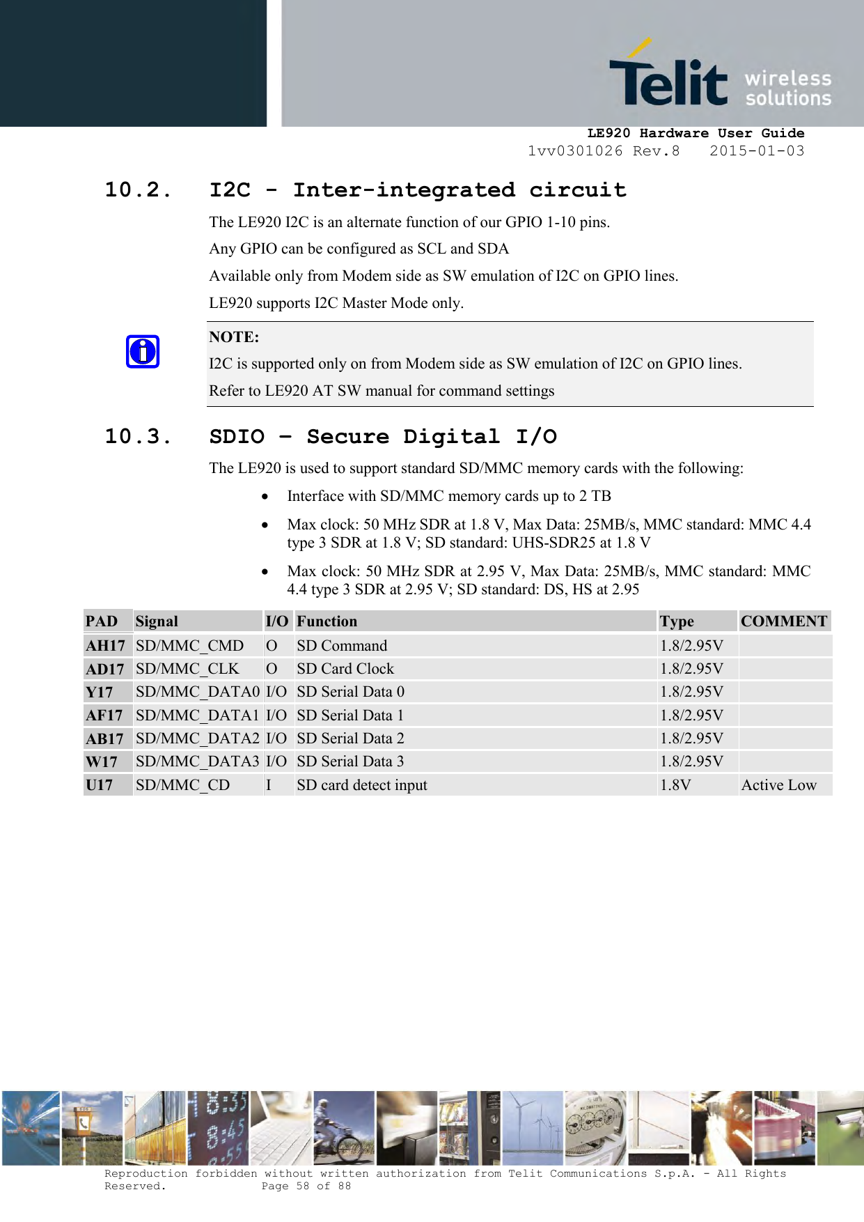     LE920 Hardware User Guide 1vv0301026 Rev.8   2015-01-03 Reproduction forbidden without written authorization from Telit Communications S.p.A. - All Rights Reserved.    Page 58 of 88  10.2. I2C - Inter-integrated circuit The LE920 I2C is an alternate function of our GPIO 1-10 pins. Any GPIO can be configured as SCL and SDA Available only from Modem side as SW emulation of I2C on GPIO lines. LE920 supports I2C Master Mode only. NOTE:  I2C is supported only on from Modem side as SW emulation of I2C on GPIO lines. Refer to LE920 AT SW manual for command settings 10.3. SDIO – Secure Digital I/O The LE920 is used to support standard SD/MMC memory cards with the following:    Interface with SD/MMC memory cards up to 2 TB  Max clock: 50 MHz SDR at 1.8 V, Max Data: 25MB/s, MMC standard: MMC 4.4 type 3 SDR at 1.8 V; SD standard: UHS-SDR25 at 1.8 V  Max clock: 50 MHz SDR at 2.95 V, Max Data: 25MB/s, MMC standard: MMC 4.4 type 3 SDR at 2.95 V; SD standard: DS, HS at 2.95  PAD Signal I/O Function Type COMMENT  AH17 SD/MMC_CMD O SD Command 1.8/2.95V   AD17 SD/MMC_CLK O SD Card Clock 1.8/2.95V   Y17 SD/MMC_DATA0 I/O SD Serial Data 0 1.8/2.95V   AF17 SD/MMC_DATA1 I/O SD Serial Data 1 1.8/2.95V   AB17 SD/MMC_DATA2 I/O SD Serial Data 2 1.8/2.95V   W17 SD/MMC_DATA3 I/O SD Serial Data 3 1.8/2.95V   U17 SD/MMC_CD I SD card detect input 1.8V Active Low      