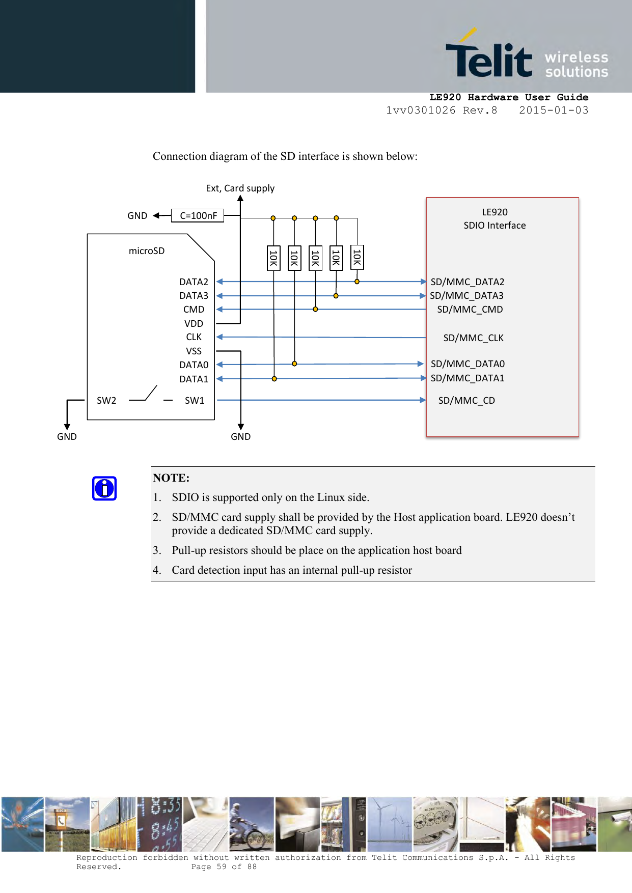     LE920 Hardware User Guide 1vv0301026 Rev.8   2015-01-03 Reproduction forbidden without written authorization from Telit Communications S.p.A. - All Rights Reserved.    Page 59 of 88   Connection diagram of the SD interface is shown below:                NOTE:  1. SDIO is supported only on the Linux side. 2. SD/MMC card supply shall be provided by the Host application board. LE920 doesn’t provide a dedicated SD/MMC card supply. 3. Pull-up resistors should be place on the application host board 4. Card detection input has an internal pull-up resistor    SD/MMC_DATA2 SD/MMC_DATA3 SD/MMC_CMD SD/MMC_CLK SD/MMC_DATA0 SD/MMC_DATA1 LE920 SDIO Interface  SD/MMC_CD Ext, Card supply DATA2 DATA3 CMD VDD CLK VSS DATA0 DATA1 microSD SW1 SW2 GND GND 10K 10K 10K 10K 10K  C=100nF GND 
