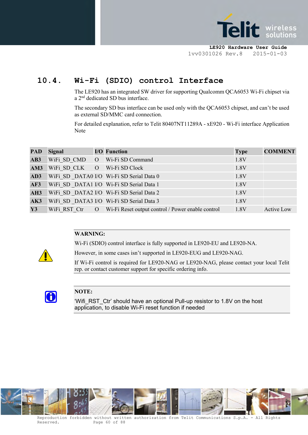     LE920 Hardware User Guide 1vv0301026 Rev.8   2015-01-03 Reproduction forbidden without written authorization from Telit Communications S.p.A. - All Rights Reserved.    Page 60 of 88   10.4. Wi-Fi (SDIO) control Interface  The LE920 has an integrated SW driver for supporting Qualcomm QCA6053 Wi-Fi chipset via a 2nd dedicated SD bus interface. The secondary SD bus interface can be used only with the QCA6053 chipset, and can’t be used as external SD/MMC card connection. For detailed explanation, refer to Telit 80407NT11289A - xE920 - Wi-Fi interface Application Note  PAD Signal I/O Function Type COMMENT AB3 WiFi_SD_CMD O Wi-Fi SD Command 1.8V   AM3 WiFi_SD_CLK O Wi-Fi SD Clock 1.8V   AD3 WiFi_SD _DATA0 I/O Wi-Fi SD Serial Data 0 1.8V   AF3 WiFi_SD _DATA1 I/O Wi-Fi SD Serial Data 1 1.8V   AH3 WiFi_SD _DATA2 I/O Wi-Fi SD Serial Data 2 1.8V   AK3 WiFi_SD _DATA3 I/O Wi-Fi SD Serial Data 3 1.8V   Y3 WiFi_RST_Ctr O Wi-Fi Reset output control / Power enable control 1.8V Active Low    WARNING: Wi-Fi (SDIO) control interface is fully supported in LE920-EU and LE920-NA. However, in some cases isn’t supported in LE920-EUG and LE920-NAG. If Wi-Fi control is required for LE920-NAG or LE920-NAG, please contact your local Telit rep. or contact customer support for specific ordering info.   NOTE:  ‘Wifi_RST_Ctr’ should have an optional Pull-up resistor to 1.8V on the host application, to disable Wi-Fi reset function if needed   
