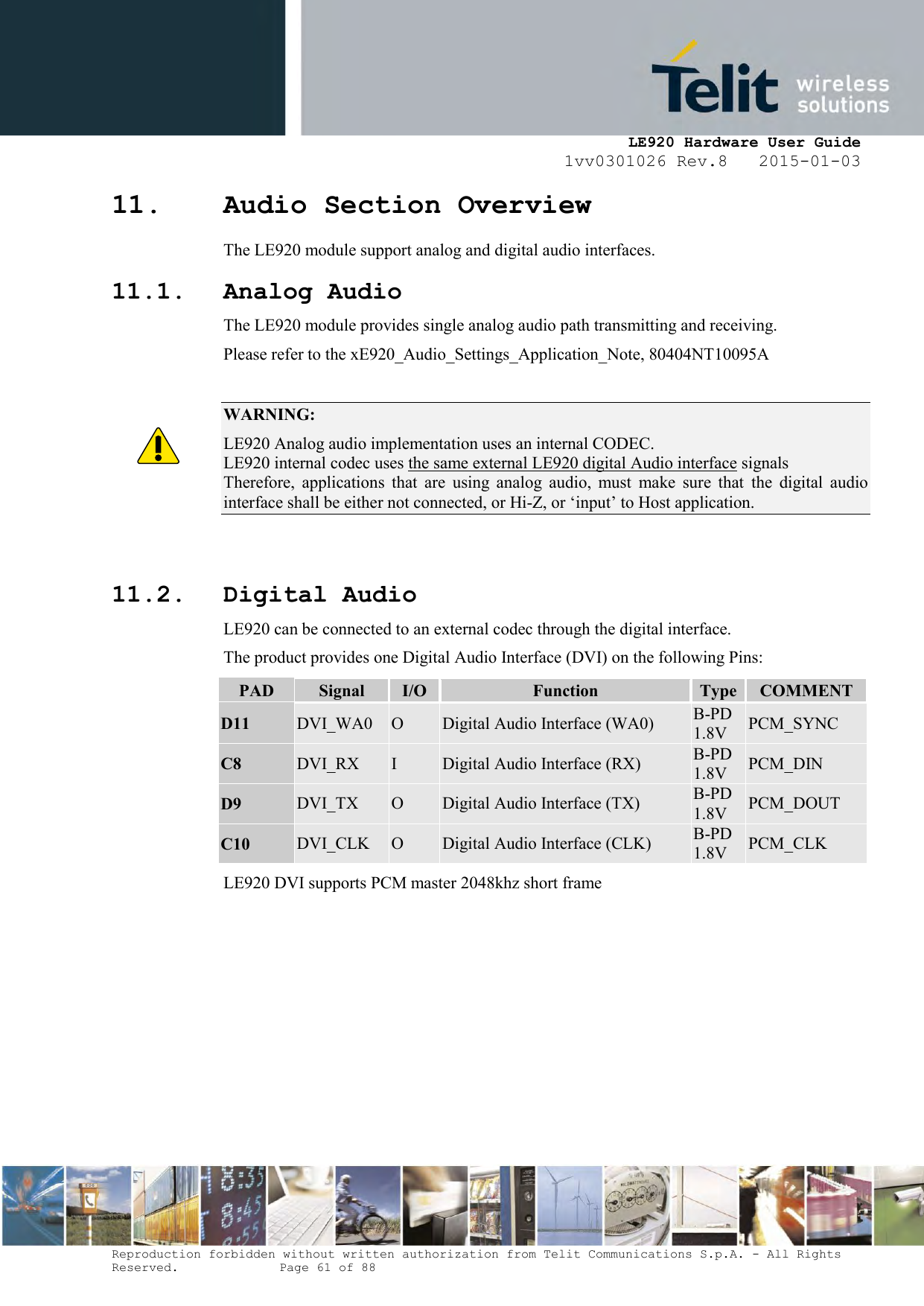     LE920 Hardware User Guide 1vv0301026 Rev.8   2015-01-03 Reproduction forbidden without written authorization from Telit Communications S.p.A. - All Rights Reserved.    Page 61 of 88  11. Audio Section Overview  The LE920 module support analog and digital audio interfaces. 11.1. Analog Audio The LE920 module provides single analog audio path transmitting and receiving. Please refer to the xE920_Audio_Settings_Application_Note, 80404NT10095A  WARNING: LE920 Analog audio implementation uses an internal CODEC.  LE920 internal codec uses the same external LE920 digital Audio interface signals Therefore,  applications  that  are  using  analog  audio,  must  make  sure  that  the  digital  audio interface shall be either not connected, or Hi-Z, or ‘input’ to Host application.   11.2. Digital Audio LE920 can be connected to an external codec through the digital interface. The product provides one Digital Audio Interface (DVI) on the following Pins: PAD Signal I/O Function Type COMMENT D11 DVI_WA0 O Digital Audio Interface (WA0) B-PD 1.8V PCM_SYNC C8 DVI_RX I Digital Audio Interface (RX) B-PD 1.8V PCM_DIN D9 DVI_TX O Digital Audio Interface (TX) B-PD 1.8V PCM_DOUT C10 DVI_CLK O Digital Audio Interface (CLK) B-PD 1.8V PCM_CLK LE920 DVI supports PCM master 2048khz short frame  